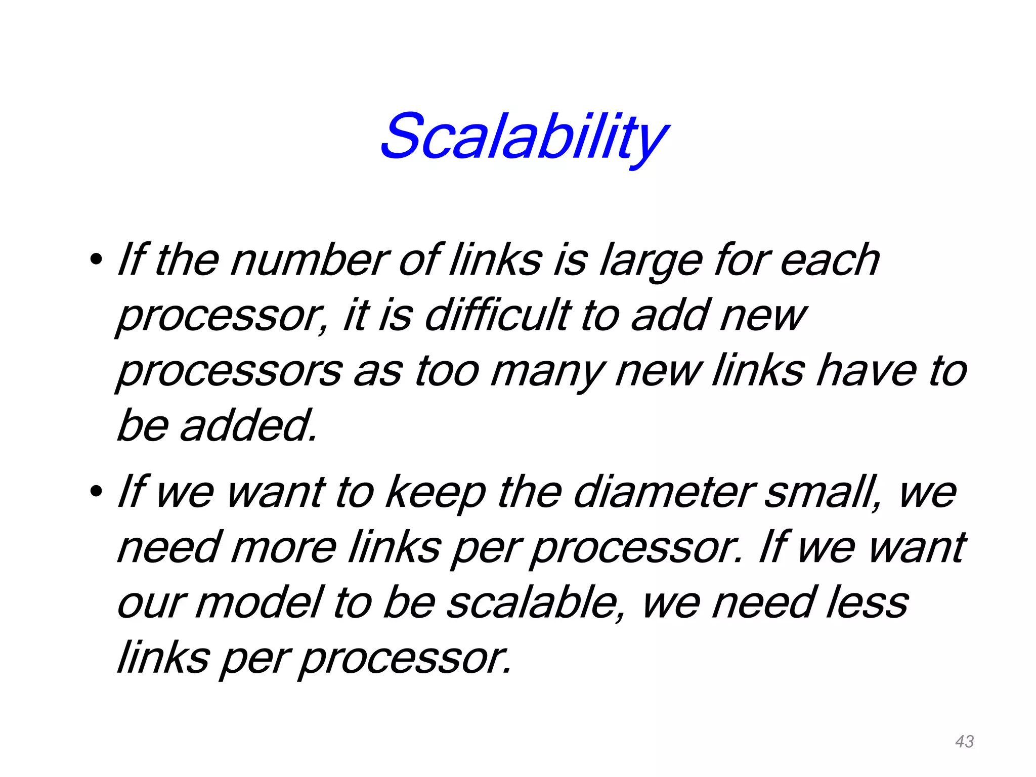 Scalability
• If the number of links is large for each
processor, it is difficult to add new
processors as too many new links have to
be added.
• If we want to keep the diameter small, we
need more links per processor. If we want
our model to be scalable, we need less
links per processor.
43
 
