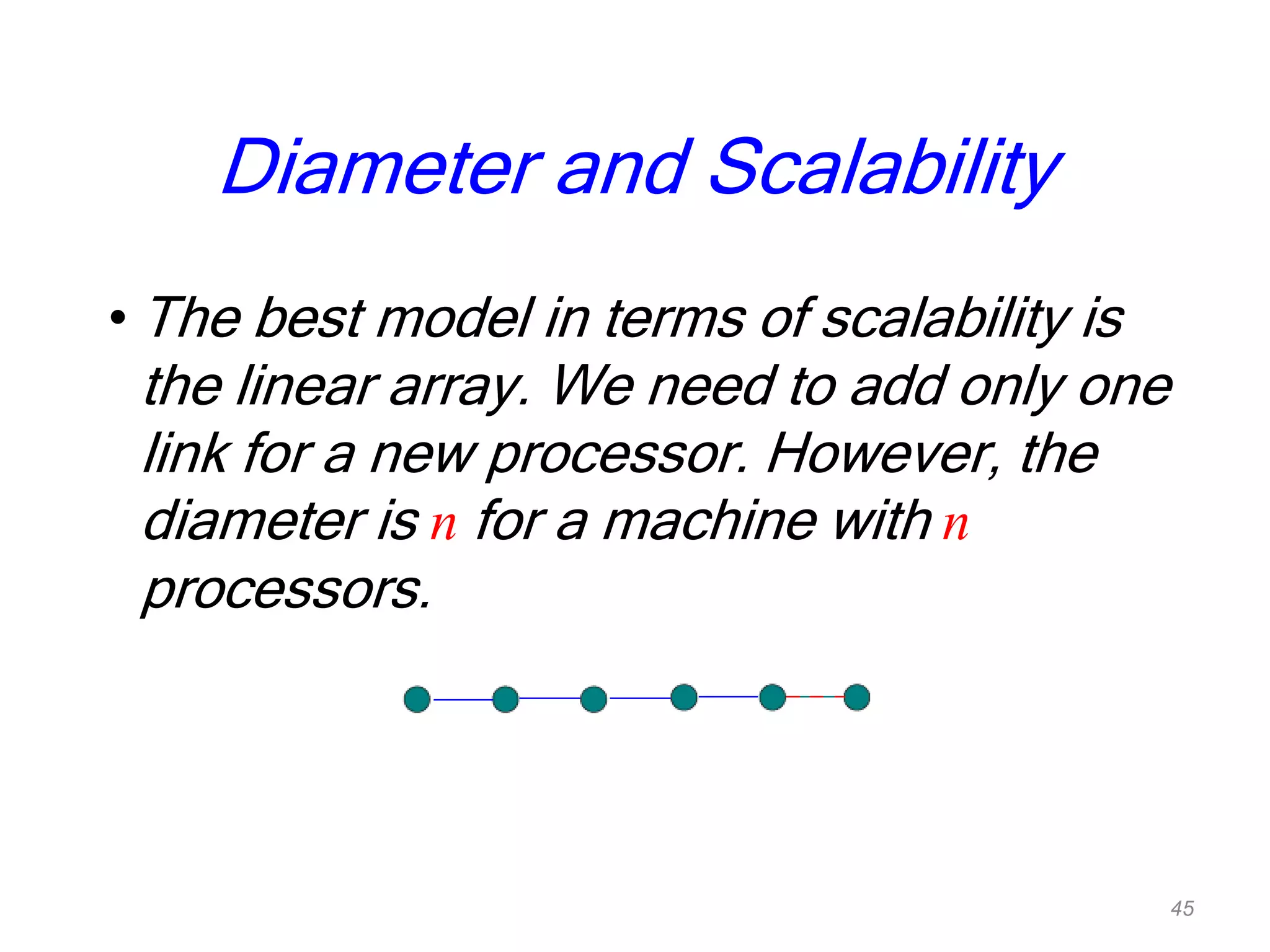 Diameter and Scalability
• The best model in terms of scalability is
the linear array. We need to add only one
link for a new processor. However, the
diameter is n for a machine with n
processors.
45
 