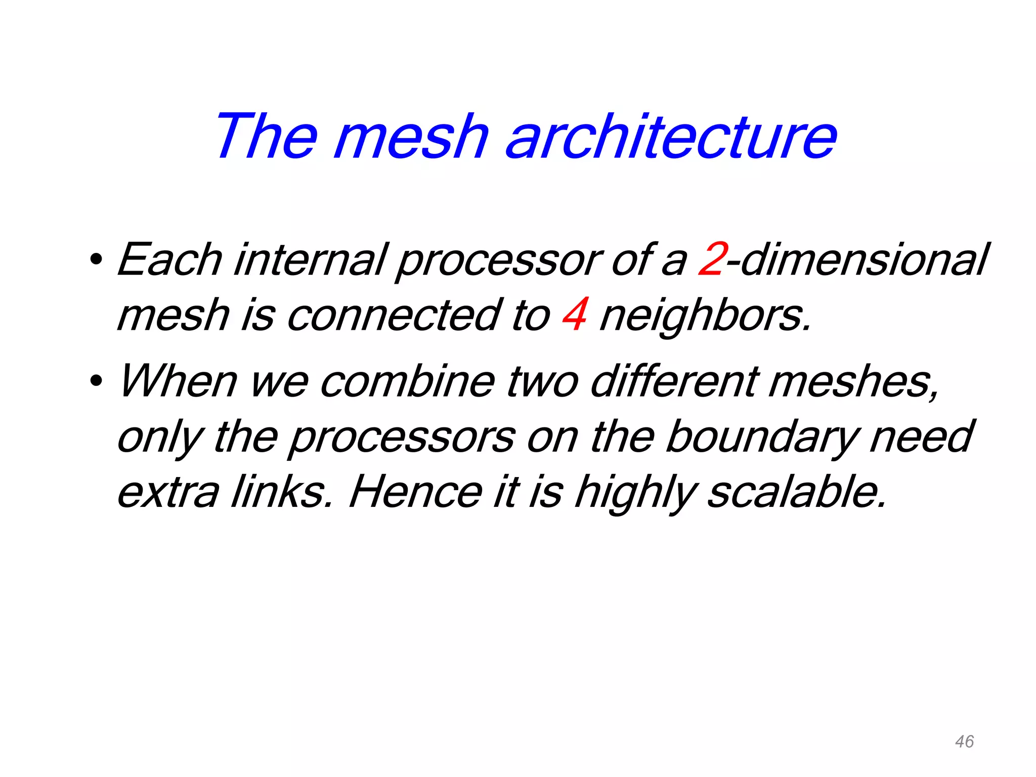 The mesh architecture
• Each internal processor of a 2-dimensional
mesh is connected to 4 neighbors.
• When we combine two different meshes,
only the processors on the boundary need
extra links. Hence it is highly scalable.
46
 