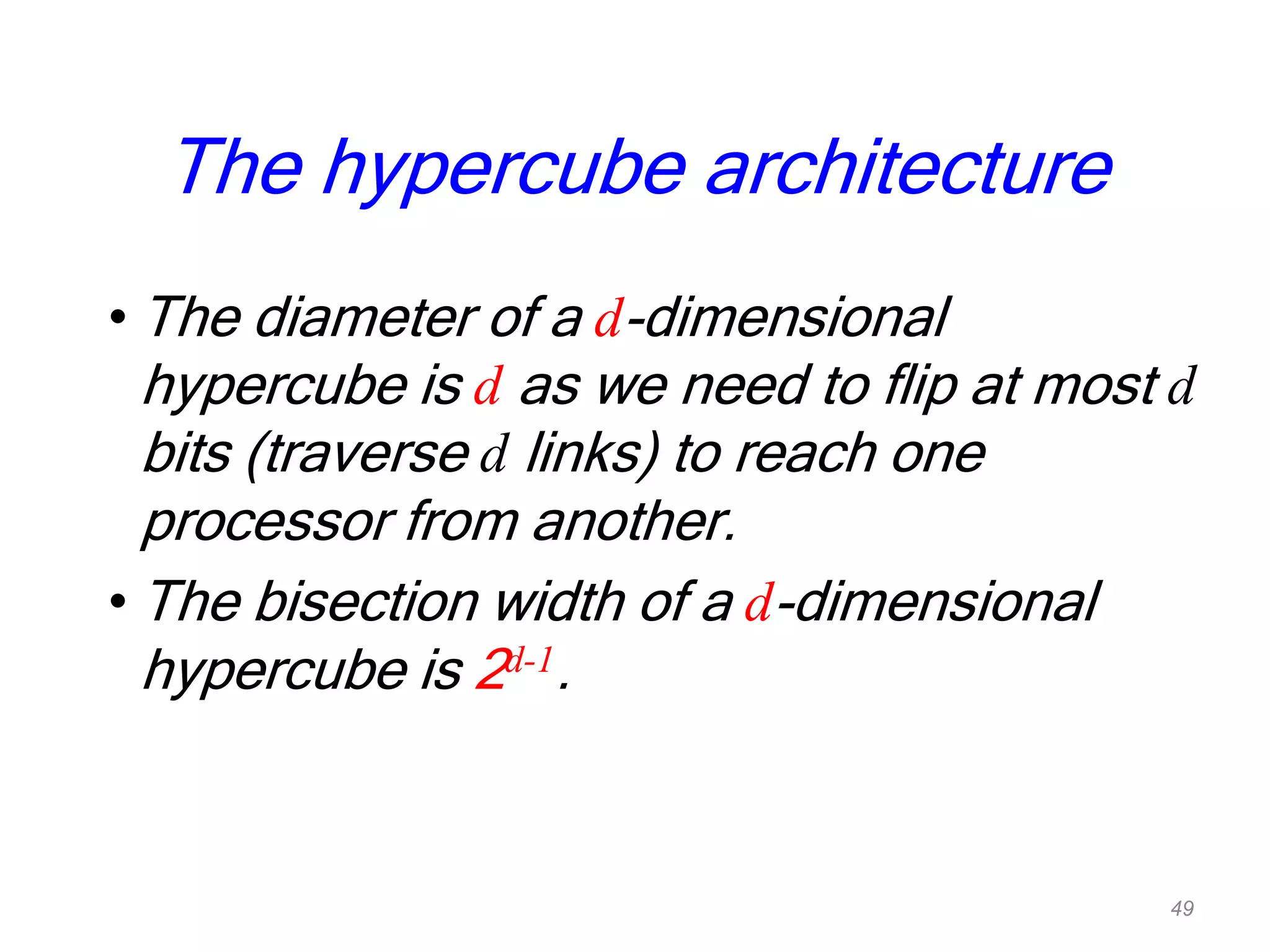 • The diameter of a d-dimensional
hypercube is d as we need to flip at most d
bits (traverse d links) to reach one
processor from another.
• The bisection width of a d-dimensional
hypercube is 2d-1.
The hypercube architecture
49
 