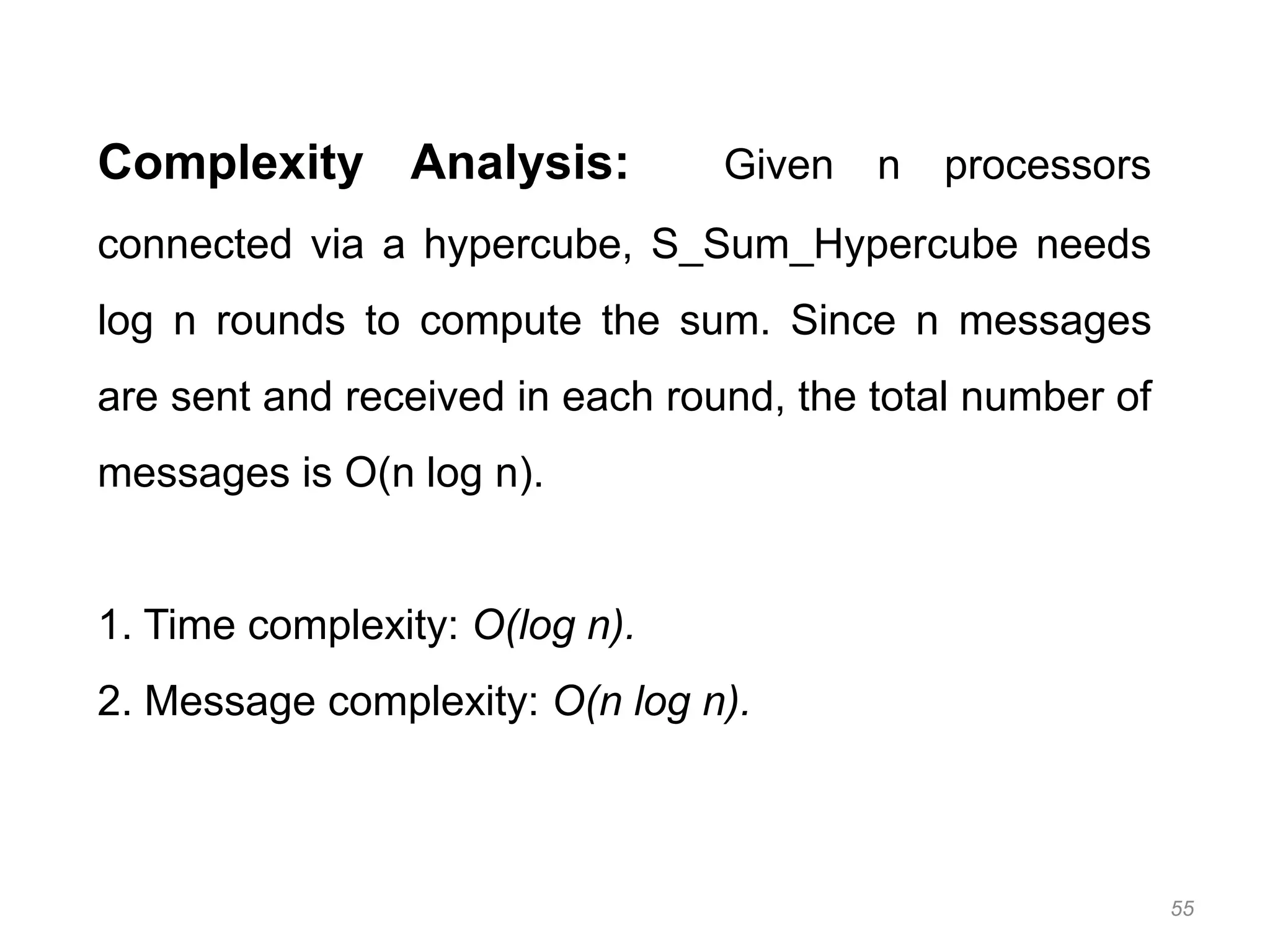 55
Complexity Analysis: Given n processors
connected via a hypercube, S_Sum_Hypercube needs
log n rounds to compute the sum. Since n messages
are sent and received in each round, the total number of
messages is O(n log n).
1. Time complexity: O(log n).
2. Message complexity: O(n log n).
 