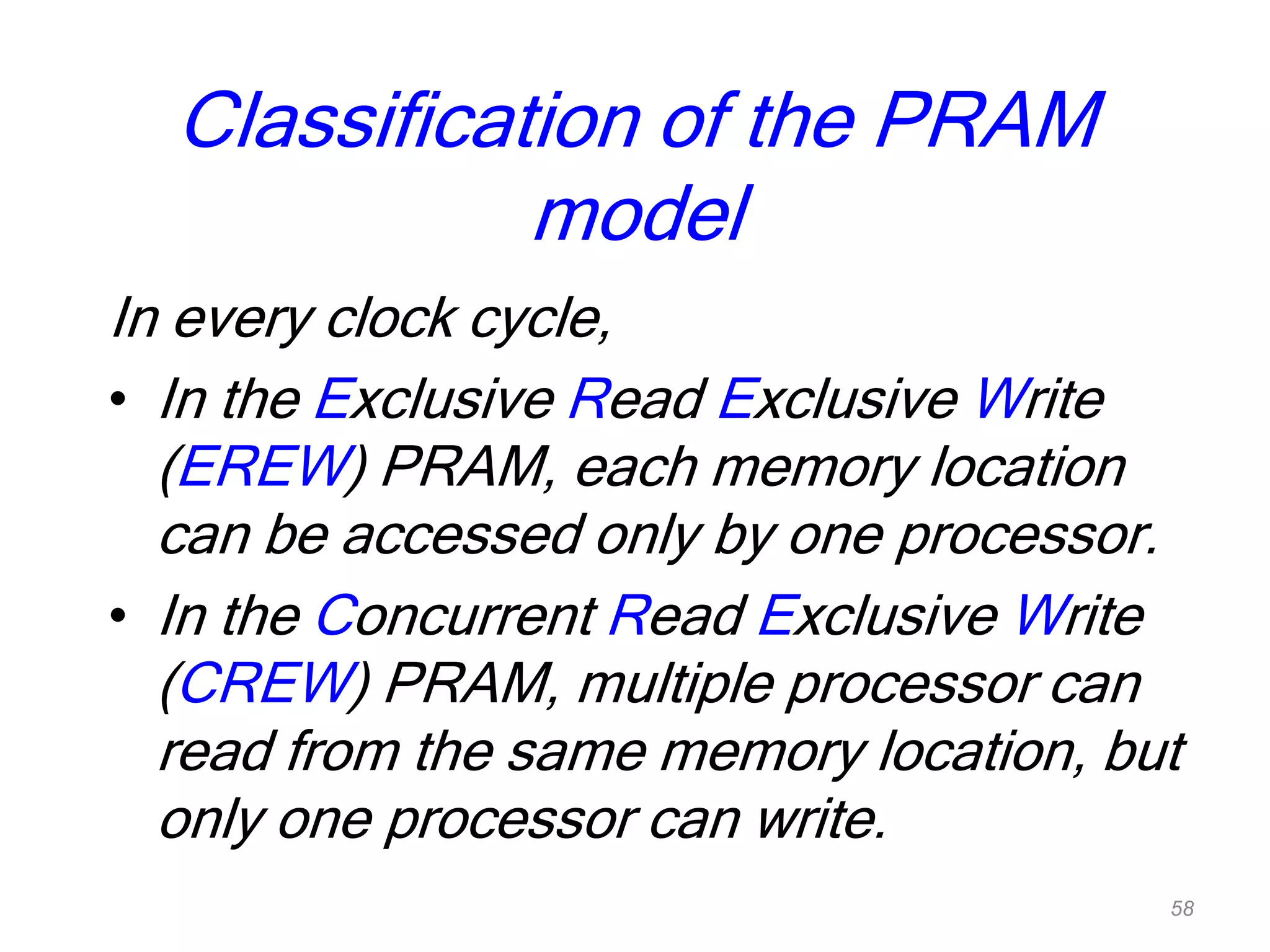 Classification of the PRAM
model
In every clock cycle,
• In the Exclusive Read Exclusive Write
(EREW) PRAM, each memory location
can be accessed only by one processor.
• In the Concurrent Read Exclusive Write
(CREW) PRAM, multiple processor can
read from the same memory location, but
only one processor can write.
58
 