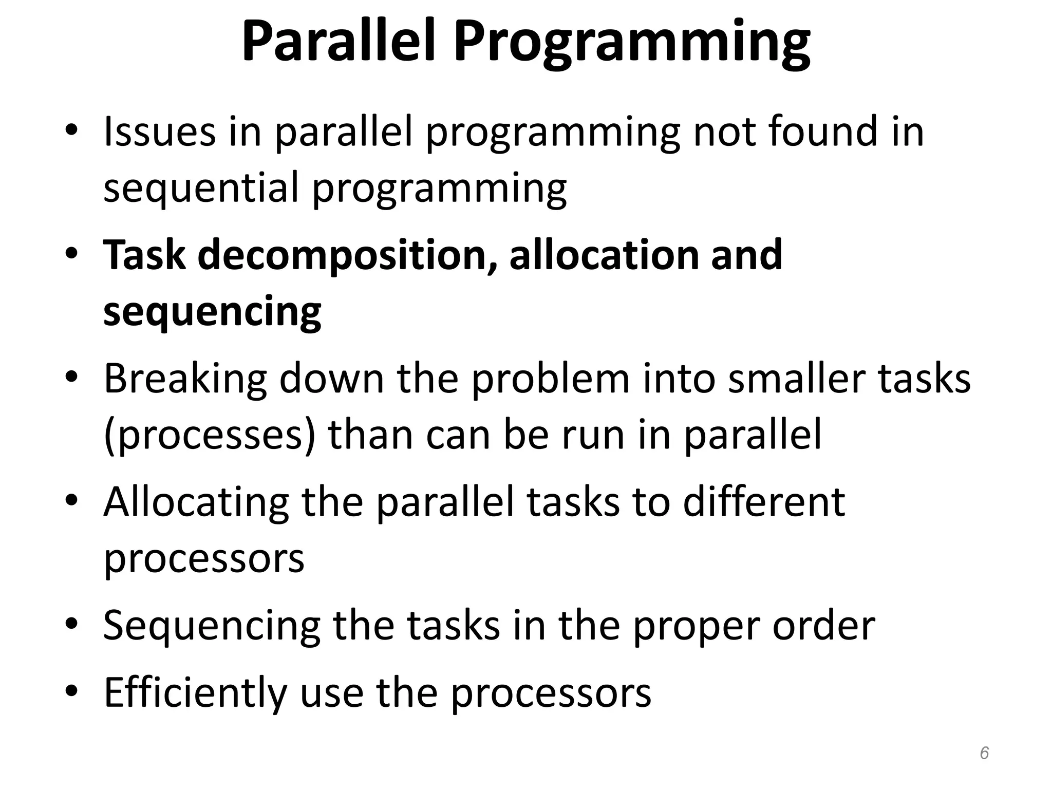Parallel Programming
• Issues in parallel programming not found in
sequential programming
• Task decomposition, allocation and
sequencing
• Breaking down the problem into smaller tasks
(processes) than can be run in parallel
• Allocating the parallel tasks to different
processors
• Sequencing the tasks in the proper order
• Efficiently use the processors
6
 