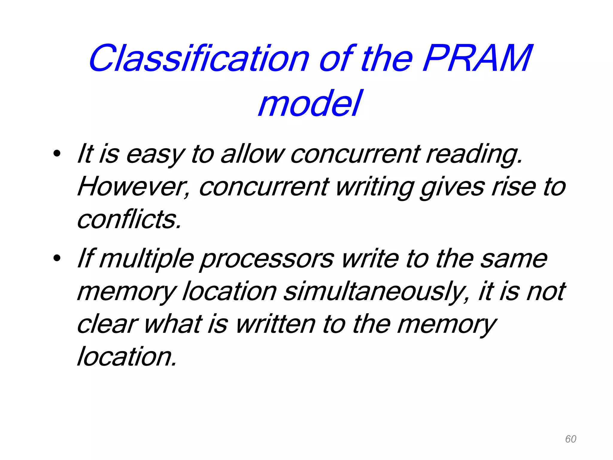 Classification of the PRAM
model
• It is easy to allow concurrent reading.
However, concurrent writing gives rise to
conflicts.
• If multiple processors write to the same
memory location simultaneously, it is not
clear what is written to the memory
location.
60
 
