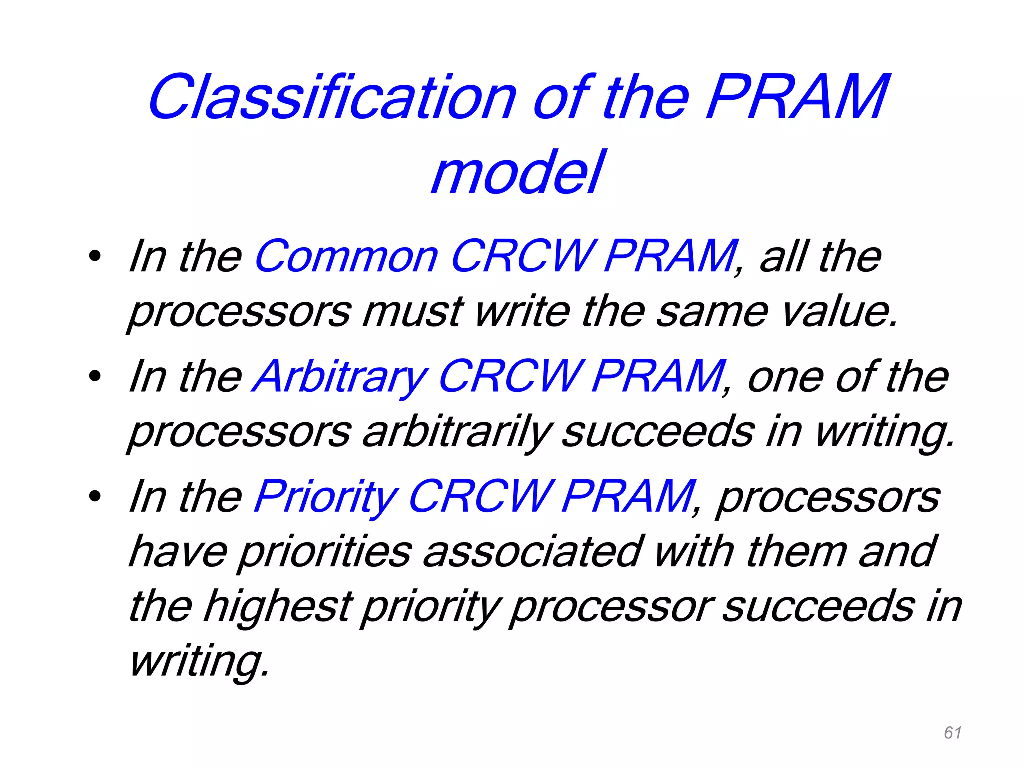 Classification of the PRAM
model
• In the Common CRCW PRAM, all the
processors must write the same value.
• In the Arbitrary CRCW PRAM, one of the
processors arbitrarily succeeds in writing.
• In the Priority CRCW PRAM, processors
have priorities associated with them and
the highest priority processor succeeds in
writing.
61
 