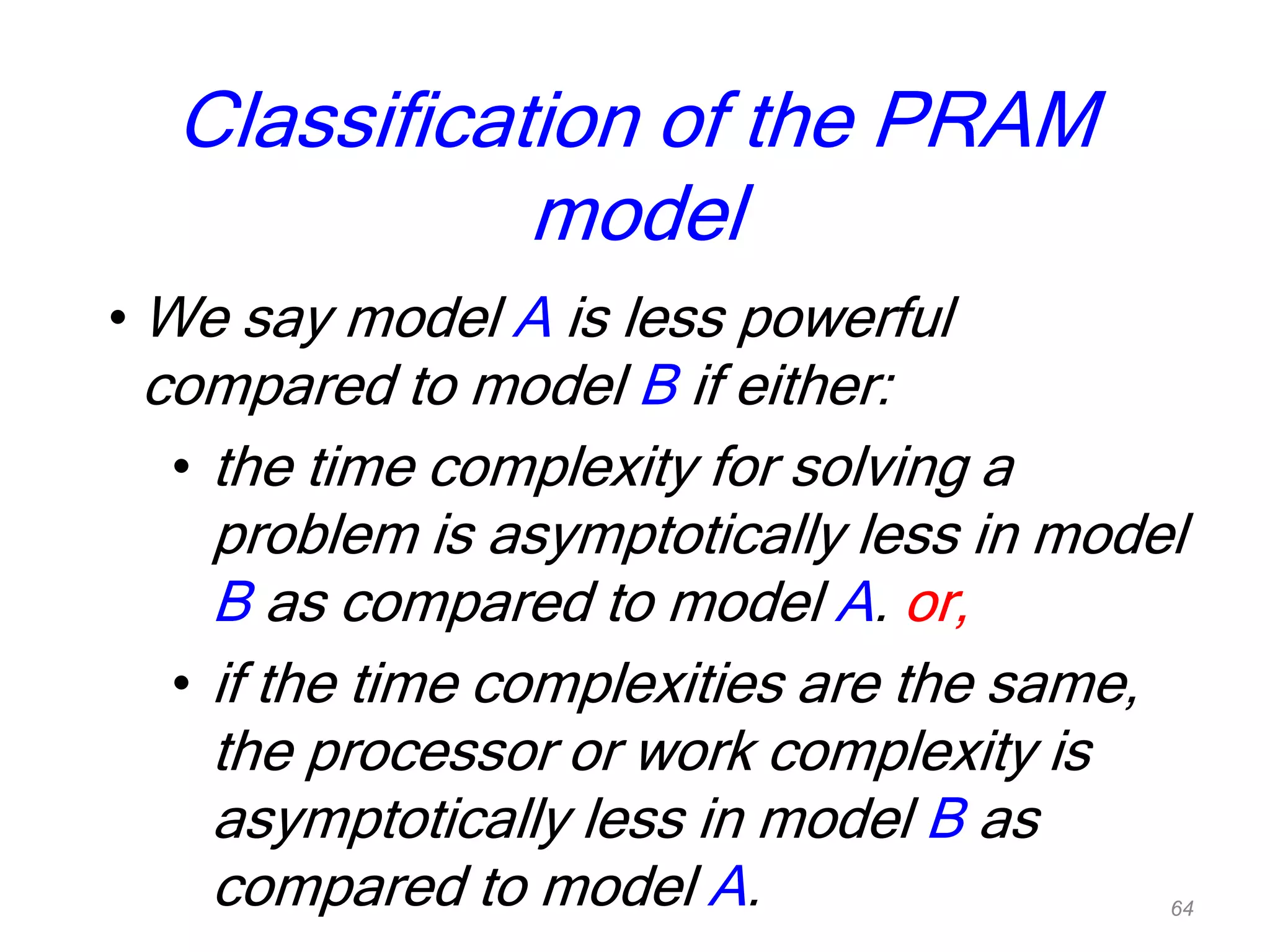 Classification of the PRAM
model
• We say model A is less powerful
compared to model B if either:
• the time complexity for solving a
problem is asymptotically less in model
B as compared to model A. or,
• if the time complexities are the same,
the processor or work complexity is
asymptotically less in model B as
compared to model A. 64
 