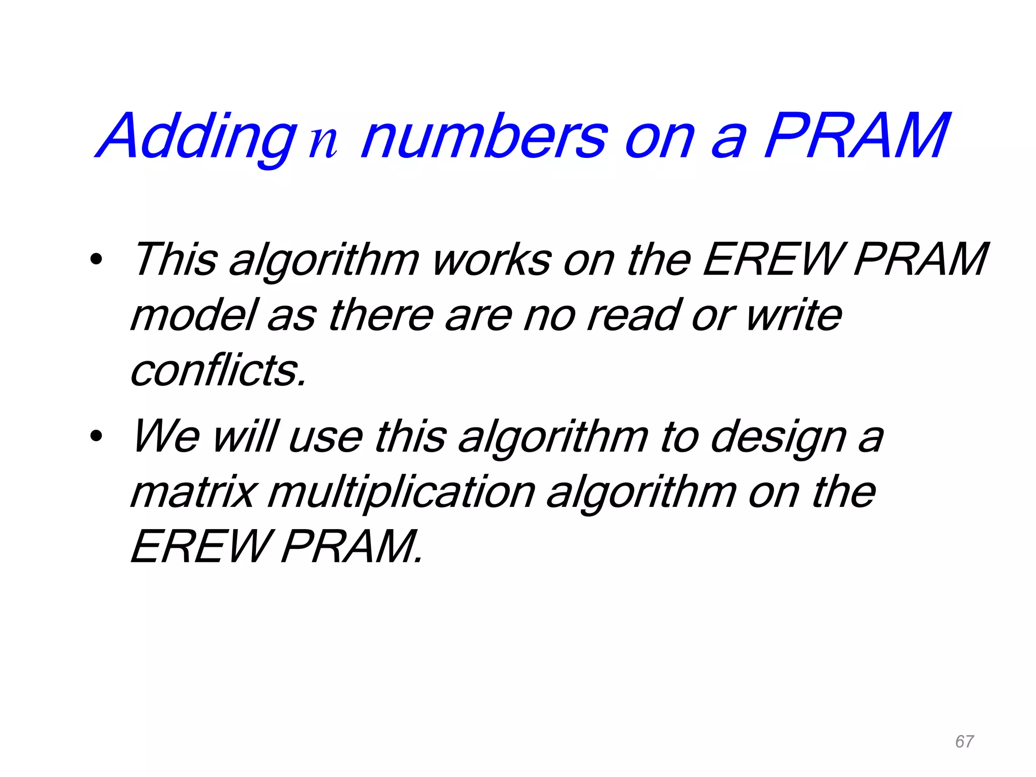 Adding n numbers on a PRAM
• This algorithm works on the EREW PRAM
model as there are no read or write
conflicts.
• We will use this algorithm to design a
matrix multiplication algorithm on the
EREW PRAM.
67
 