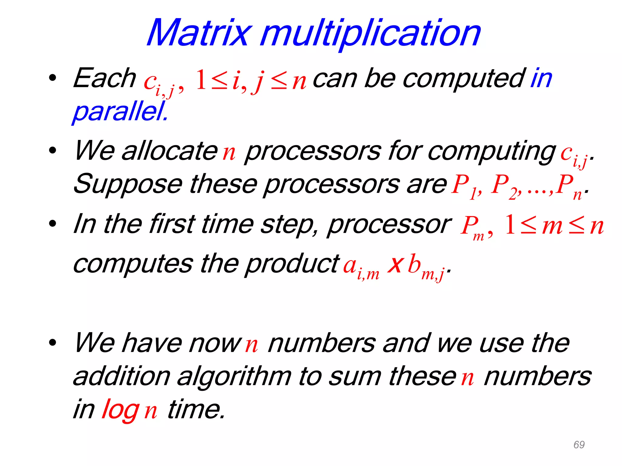 Matrix multiplication
• Each can be computed in
parallel.
• We allocate n processors for computing ci,j.
Suppose these processors are P1, P2,…,Pn.
• In the first time step, processor
computes the product ai,m x bm,j.
• We have now n numbers and we use the
addition algorithm to sum these n numbers
in log n time.
, , 1 ,i jc i j n
, 1mP m n
69
 