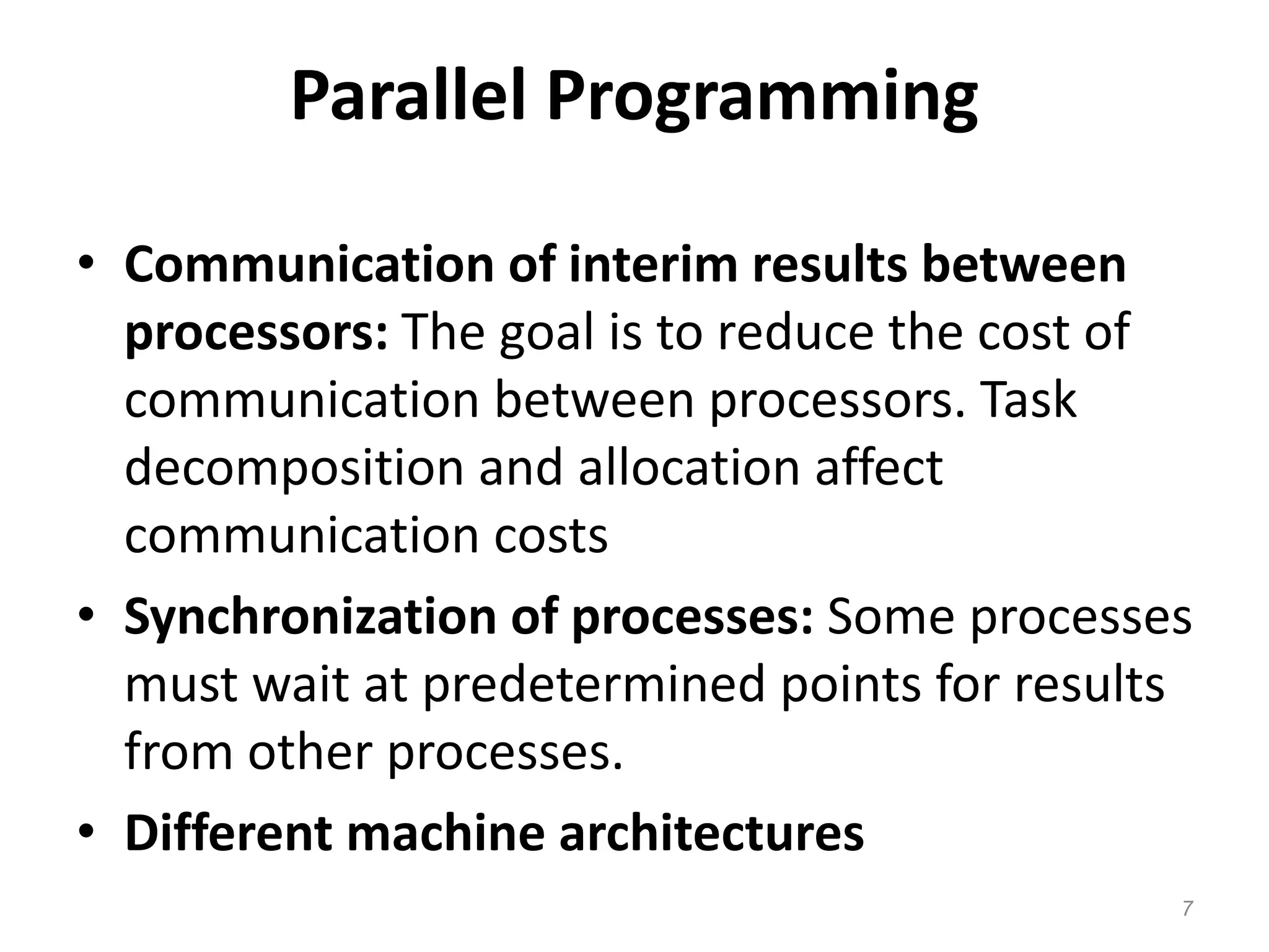 Parallel Programming
• Communication of interim results between
processors: The goal is to reduce the cost of
communication between processors. Task
decomposition and allocation affect
communication costs
• Synchronization of processes: Some processes
must wait at predetermined points for results
from other processes.
• Different machine architectures
7
 