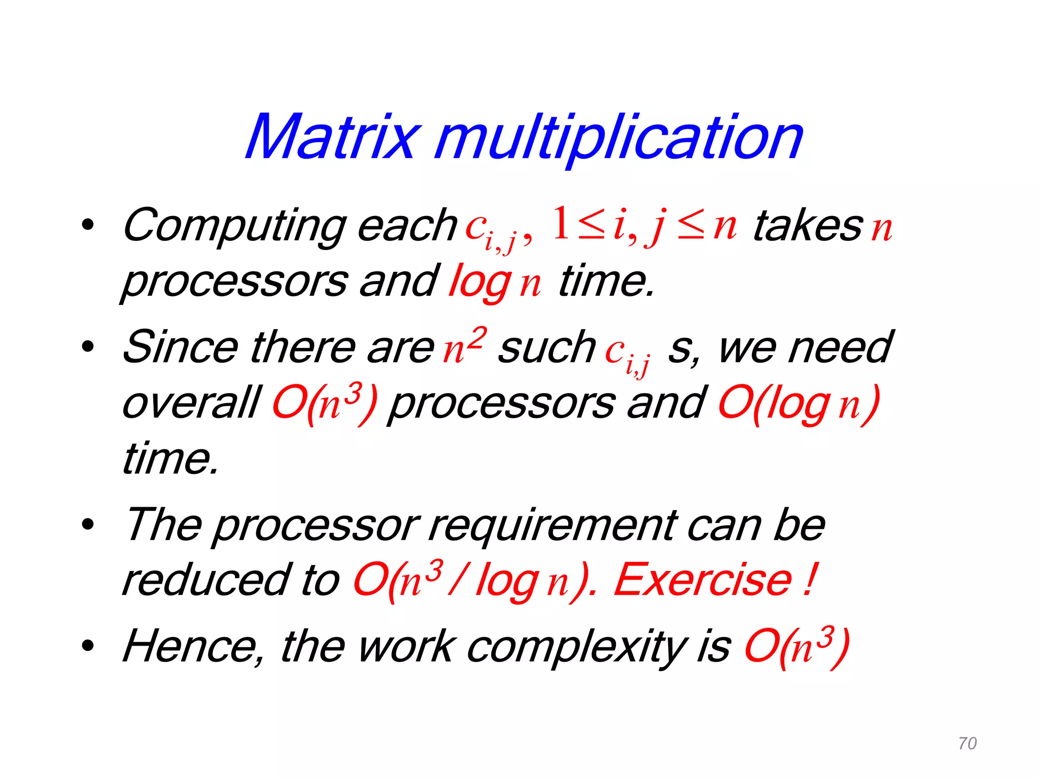 Matrix multiplication
• Computing each takes n
processors and log n time.
• Since there are n2 such ci,j s, we need
overall O(n3) processors and O(log n)
time.
• The processor requirement can be
reduced to O(n3 / log n). Exercise !
• Hence, the work complexity is O(n3)
, , 1 ,i jc i j n
70
 