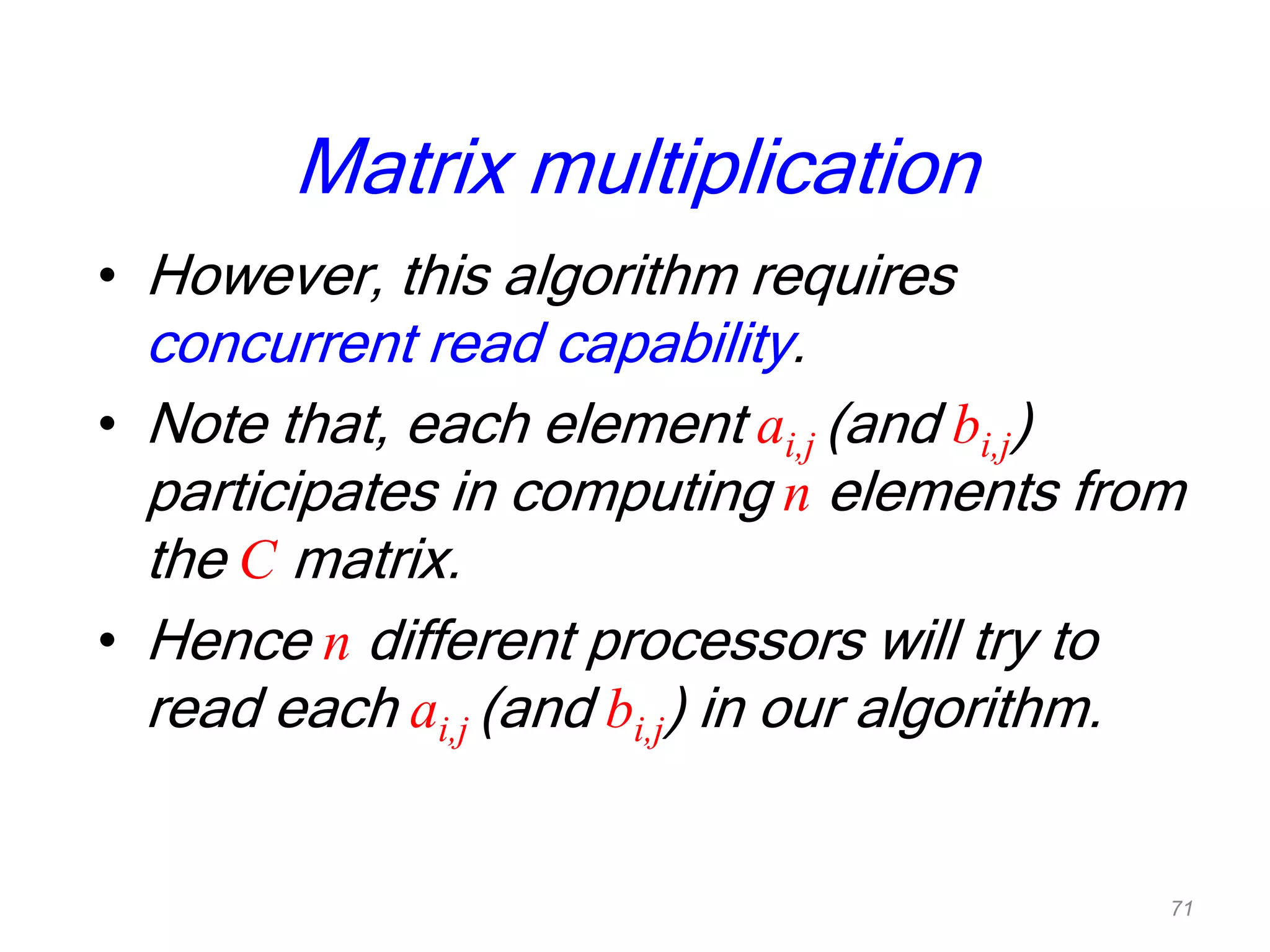 Matrix multiplication
• However, this algorithm requires
concurrent read capability.
• Note that, each element ai,j (and bi,j)
participates in computing n elements from
the C matrix.
• Hence n different processors will try to
read each ai,j (and bi,j) in our algorithm.
71
 