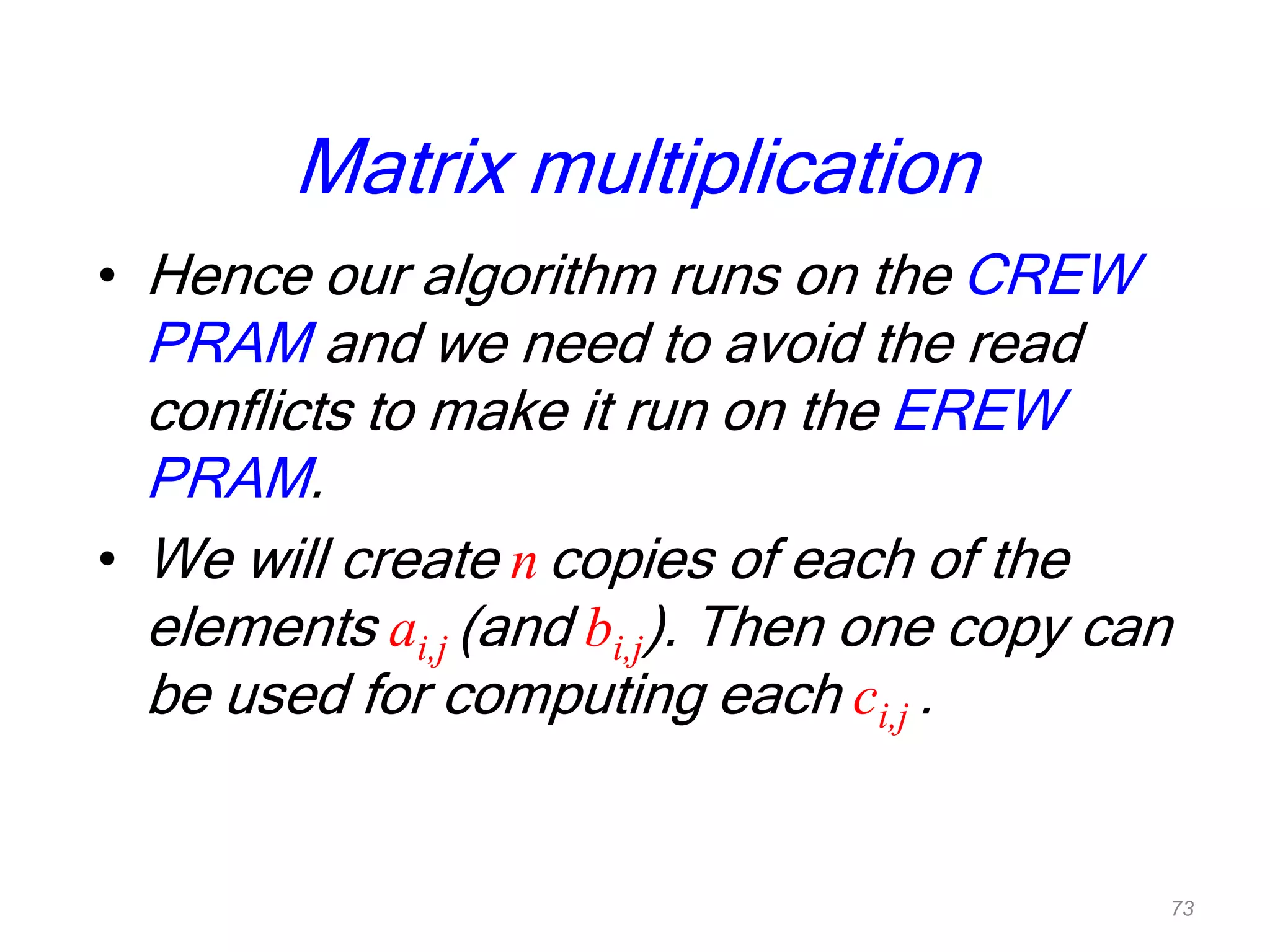 Matrix multiplication
• Hence our algorithm runs on the CREW
PRAM and we need to avoid the read
conflicts to make it run on the EREW
PRAM.
• We will create n copies of each of the
elements ai,j (and bi,j). Then one copy can
be used for computing each ci,j .
73
 