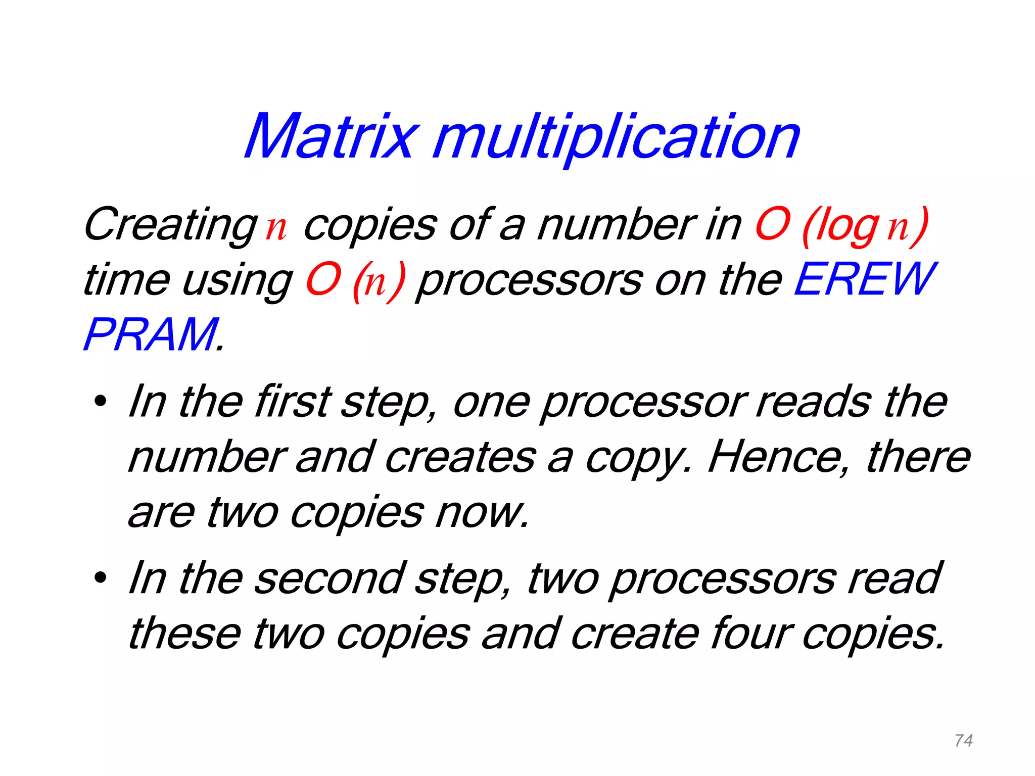 Matrix multiplication
Creating n copies of a number in O (log n)
time using O (n) processors on the EREW
PRAM.
• In the first step, one processor reads the
number and creates a copy. Hence, there
are two copies now.
• In the second step, two processors read
these two copies and create four copies.
74
 