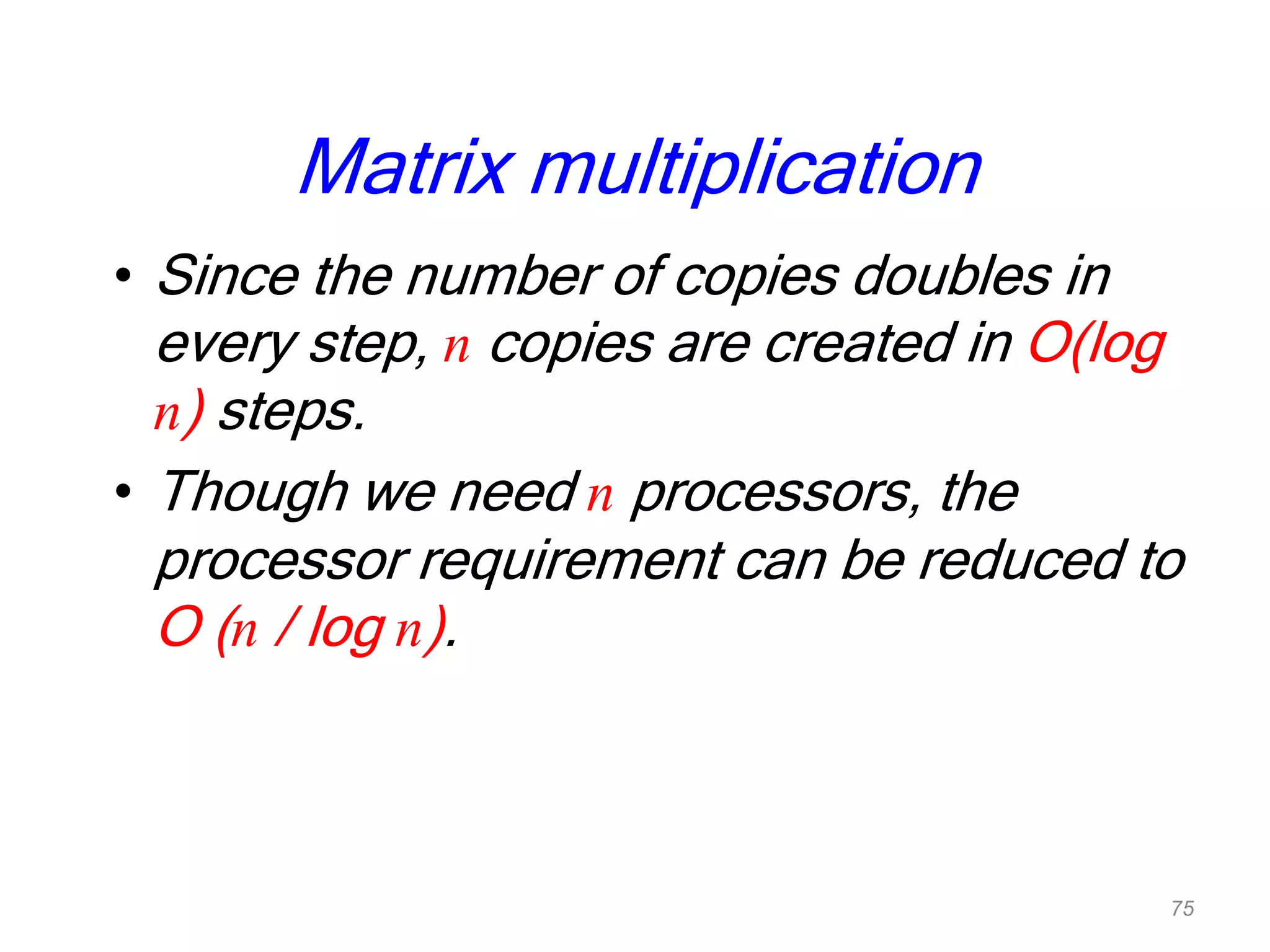 Matrix multiplication
• Since the number of copies doubles in
every step, n copies are created in O(log
n) steps.
• Though we need n processors, the
processor requirement can be reduced to
O (n / log n).
75
 
