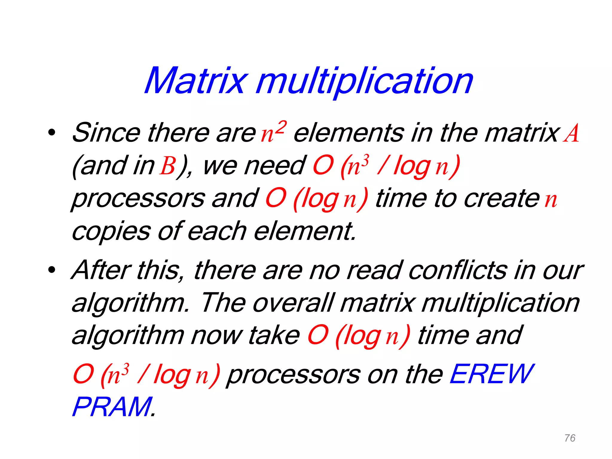Matrix multiplication
• Since there are n2 elements in the matrix A
(and in B), we need O (n3 / log n)
processors and O (log n) time to create n
copies of each element.
• After this, there are no read conflicts in our
algorithm. The overall matrix multiplication
algorithm now take O (log n) time and
O (n3 / log n) processors on the EREW
PRAM.
76
 