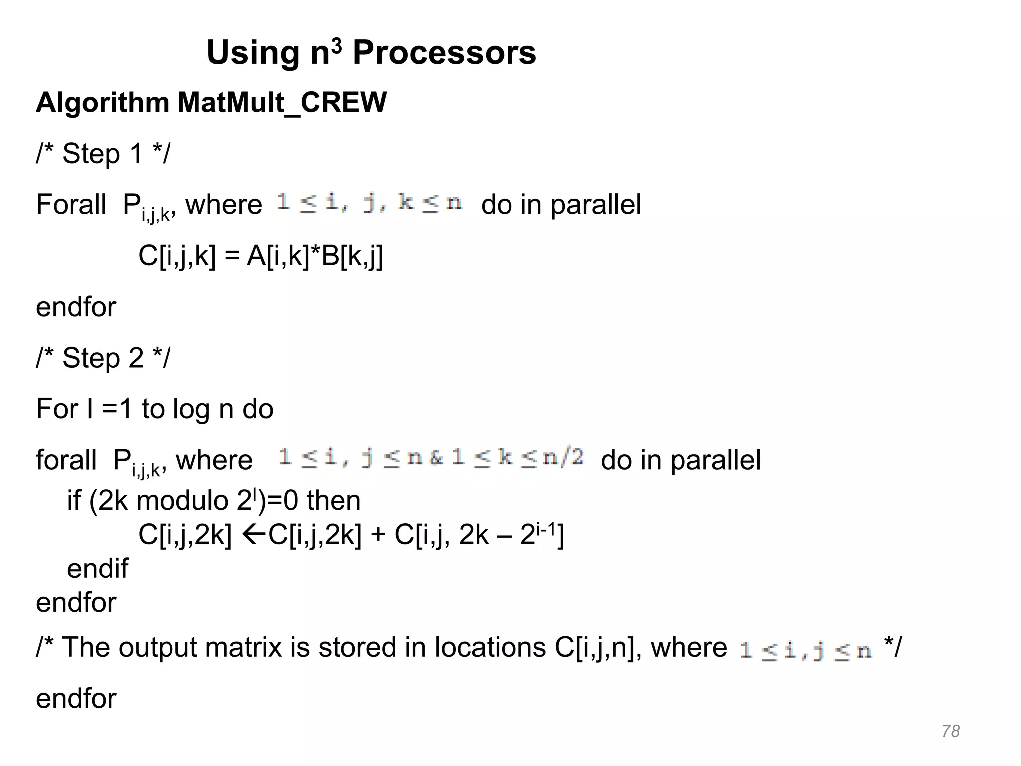78
Using n3 Processors
Algorithm MatMult_CREW
/* Step 1 */
Forall Pi,j,k, where do in parallel
C[i,j,k] = A[i,k]*B[k,j]
endfor
/* Step 2 */
For I =1 to log n do
forall Pi,j,k, where do in parallel
if (2k modulo 2l)=0 then
C[i,j,2k] C[i,j,2k] + C[i,j, 2k – 2i-1]
endif
endfor
/* The output matrix is stored in locations C[i,j,n], where */
endfor
 