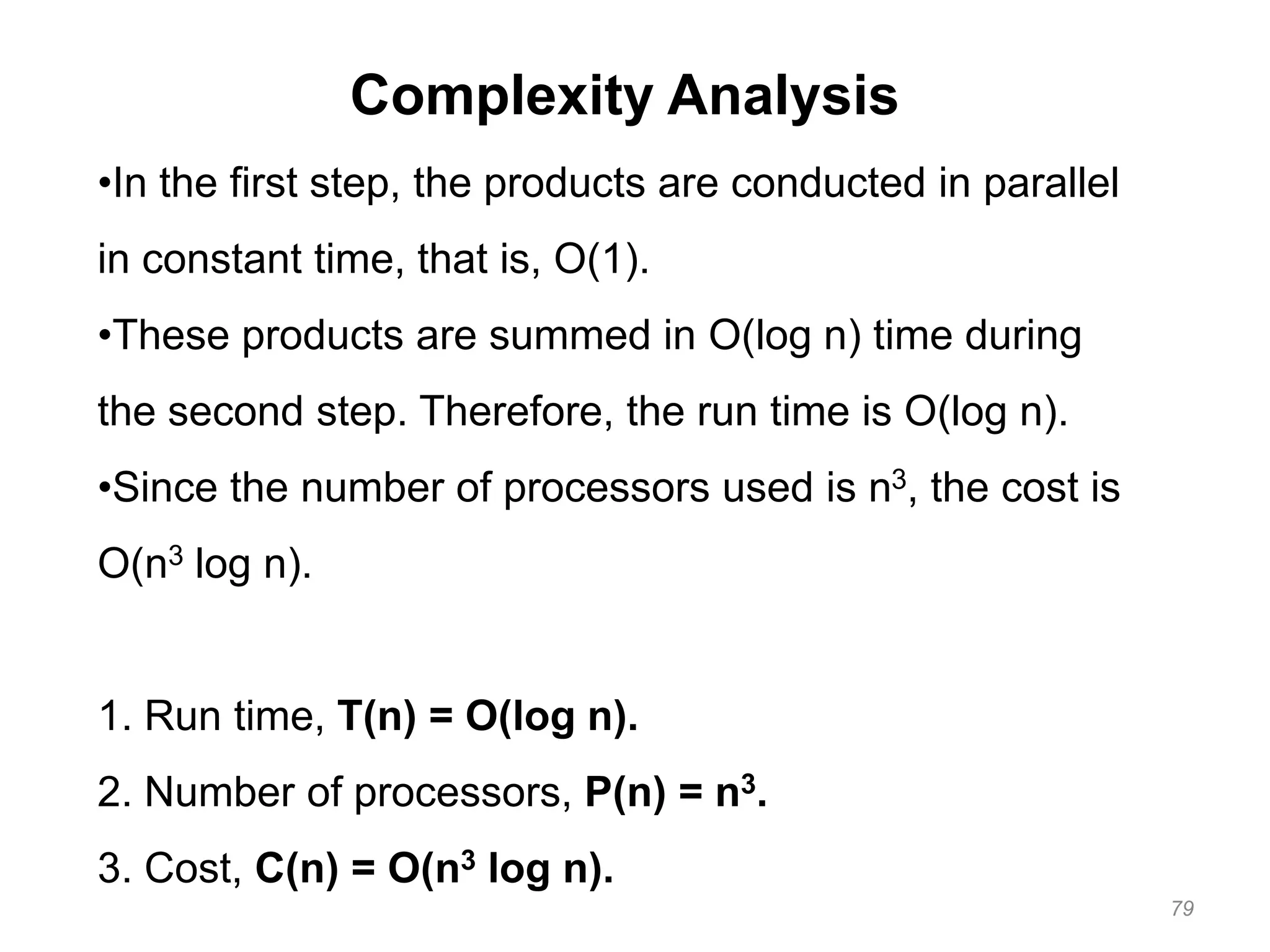 79
Complexity Analysis
•In the first step, the products are conducted in parallel
in constant time, that is, O(1).
•These products are summed in O(log n) time during
the second step. Therefore, the run time is O(log n).
•Since the number of processors used is n3, the cost is
O(n3 log n).
1. Run time, T(n) = O(log n).
2. Number of processors, P(n) = n3.
3. Cost, C(n) = O(n3 log n).
 