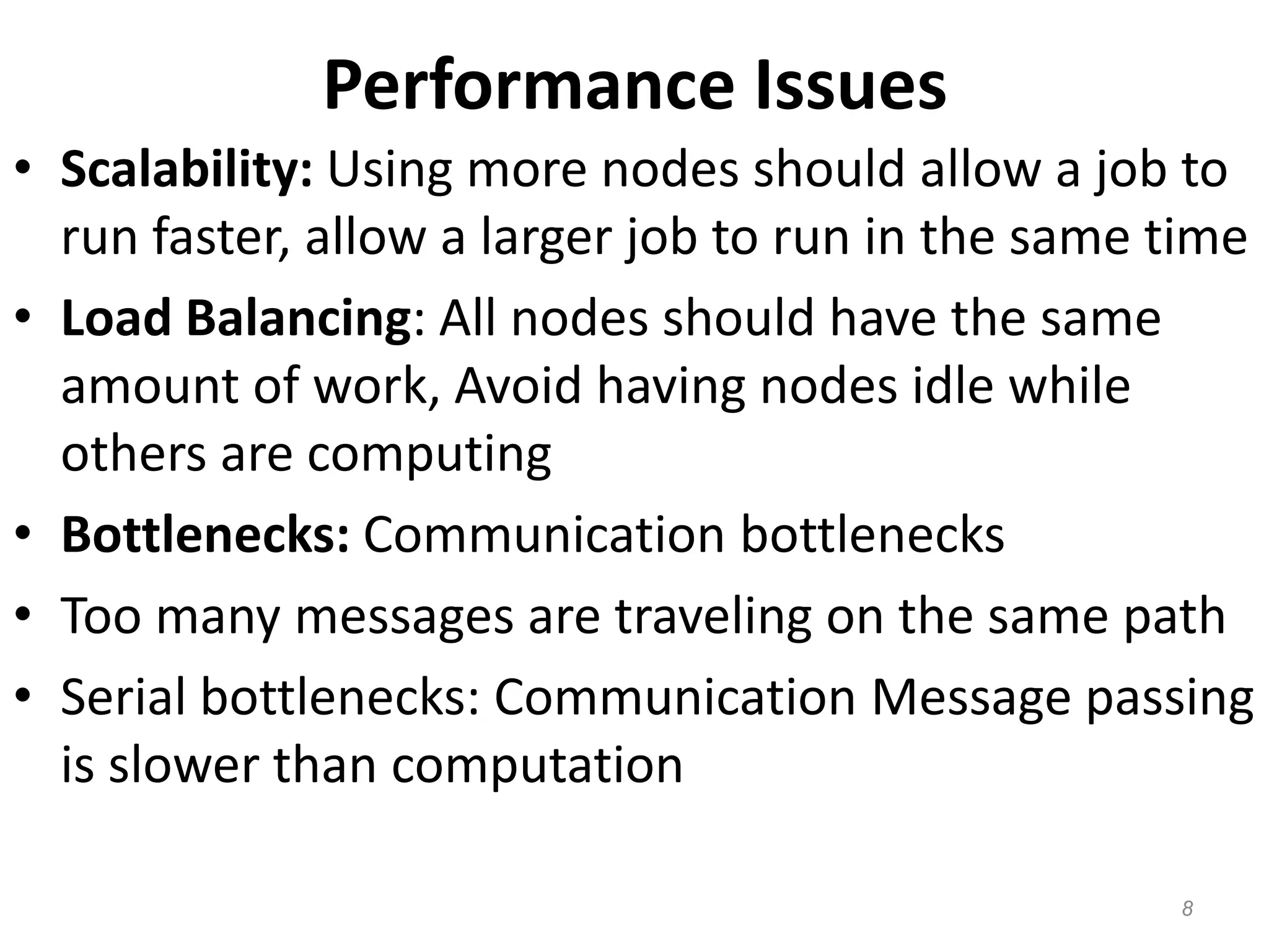 Performance Issues
• Scalability: Using more nodes should allow a job to
run faster, allow a larger job to run in the same time
• Load Balancing: All nodes should have the same
amount of work, Avoid having nodes idle while
others are computing
• Bottlenecks: Communication bottlenecks
• Too many messages are traveling on the same path
• Serial bottlenecks: Communication Message passing
is slower than computation
8
 