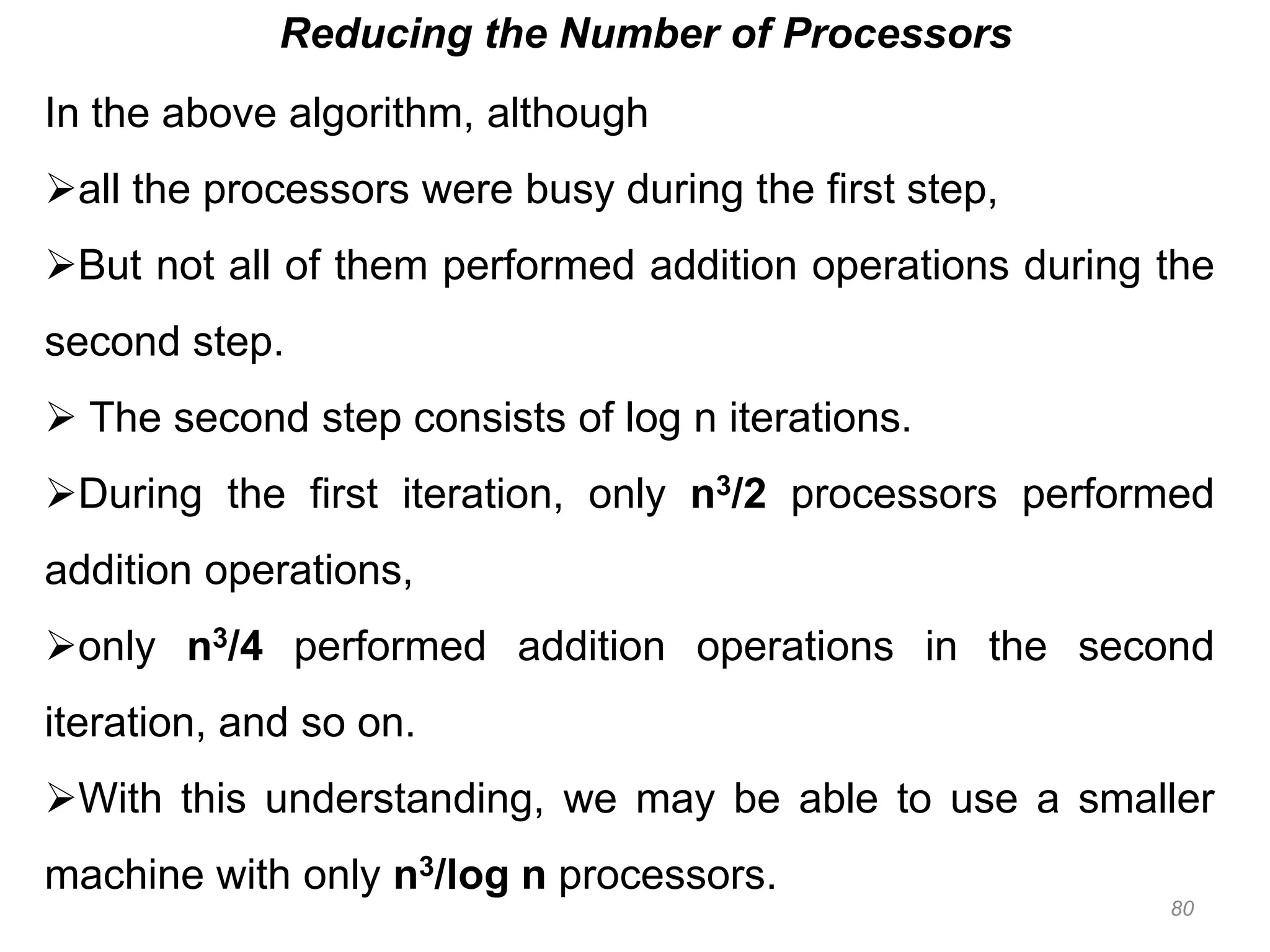 80
Reducing the Number of Processors
In the above algorithm, although
all the processors were busy during the first step,
But not all of them performed addition operations during the
second step.
 The second step consists of log n iterations.
During the first iteration, only n3/2 processors performed
addition operations,
only n3/4 performed addition operations in the second
iteration, and so on.
With this understanding, we may be able to use a smaller
machine with only n3/log n processors.
 