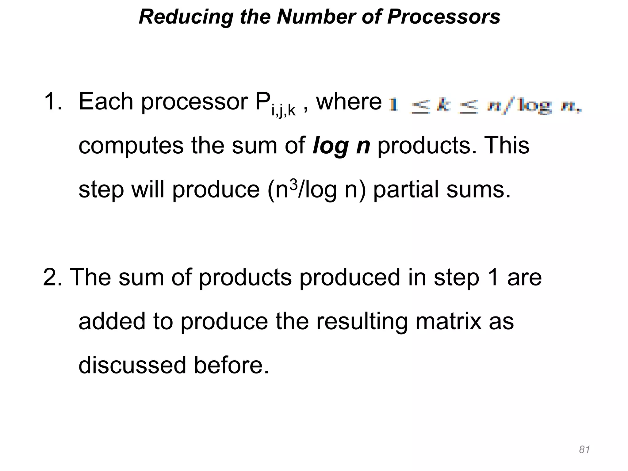 81
Reducing the Number of Processors
1. Each processor Pi,j,k , where
computes the sum of log n products. This
step will produce (n3/log n) partial sums.
2. The sum of products produced in step 1 are
added to produce the resulting matrix as
discussed before.
 