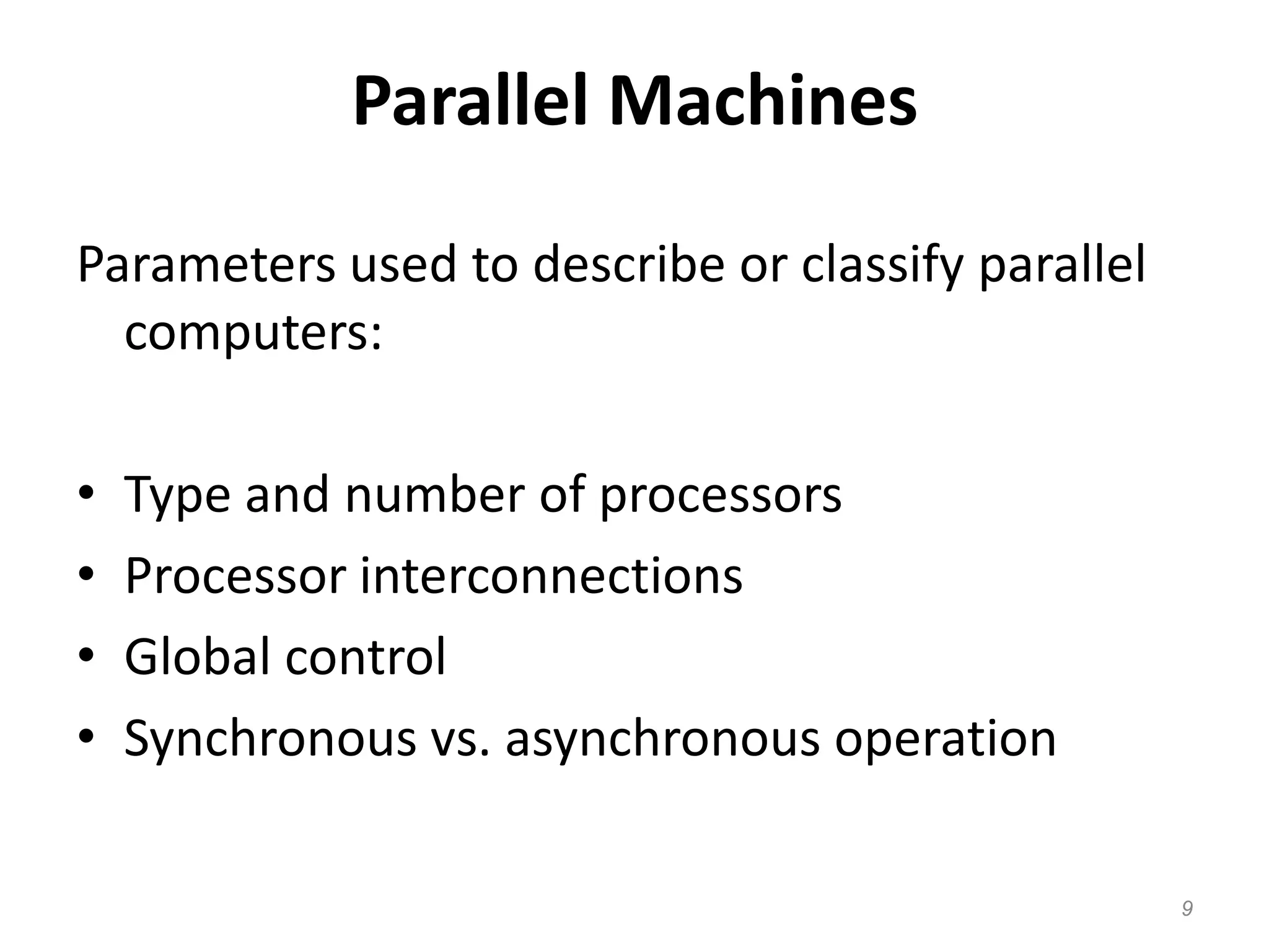 Parallel Machines
Parameters used to describe or classify parallel
computers:
• Type and number of processors
• Processor interconnections
• Global control
• Synchronous vs. asynchronous operation
9
 