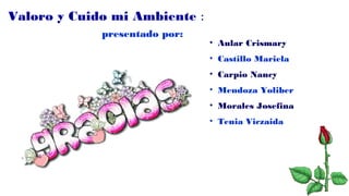 Valoro y Cuido mi Ambiente :
presentado por:
• Aular Crismary
• Castillo Mariela
• Carpio Nancy
• Mendoza Yoliber
• Morales Josefina
• Tenia Viczaida
 