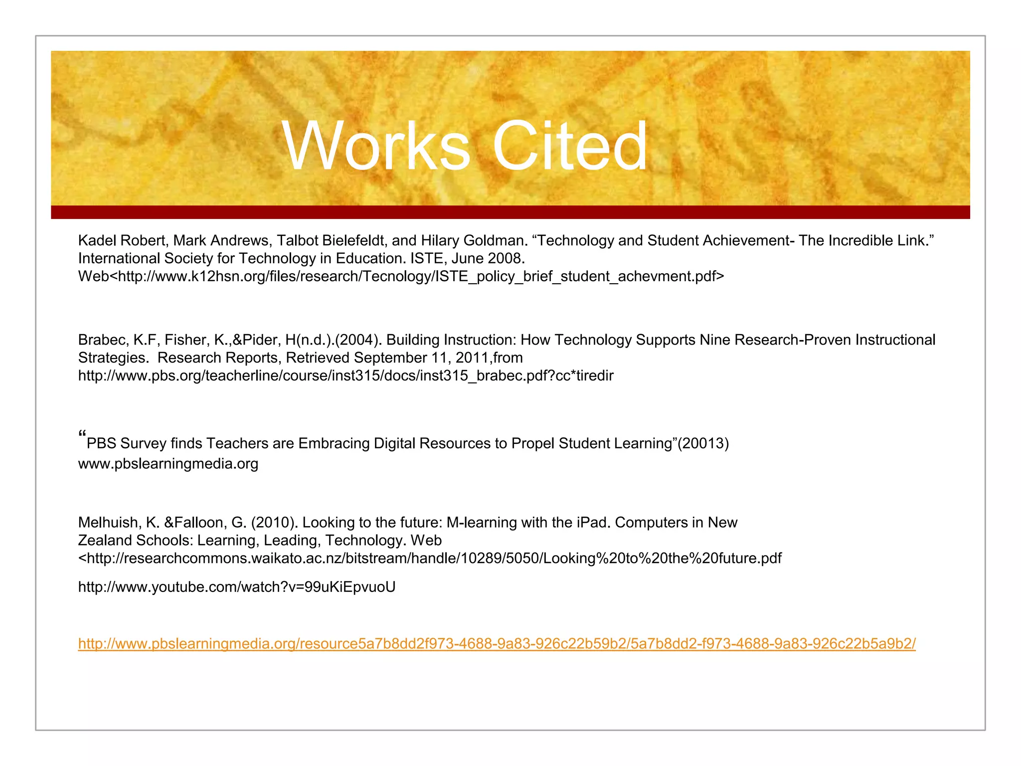 Works Cited
Kadel Robert, Mark Andrews, Talbot Bielefeldt, and Hilary Goldman. “Technology and Student Achievement- The Incredible Link.”
International Society for Technology in Education. ISTE, June 2008.
Web<http://www.k12hsn.org/files/research/Tecnology/ISTE_policy_brief_student_achevment.pdf>
Brabec, K.F, Fisher, K.,&Pider, H(n.d.).(2004). Building Instruction: How Technology Supports Nine Research-Proven Instructional
Strategies. Research Reports, Retrieved September 11, 2011,from
http://www.pbs.org/teacherline/course/inst315/docs/inst315_brabec.pdf?cc*tiredir
“PBS Survey finds Teachers are Embracing Digital Resources to Propel Student Learning”(20013)
www.pbslearningmedia.org
Melhuish, K. &Falloon, G. (2010). Looking to the future: M-learning with the iPad. Computers in New
Zealand Schools: Learning, Leading, Technology. Web
<http://researchcommons.waikato.ac.nz/bitstream/handle/10289/5050/Looking%20to%20the%20future.pdf
http://www.youtube.com/watch?v=99uKiEpvuoU
http://www.pbslearningmedia.org/resource5a7b8dd2f973-4688-9a83-926c22b59b2/5a7b8dd2-f973-4688-9a83-926c22b5a9b2/
 