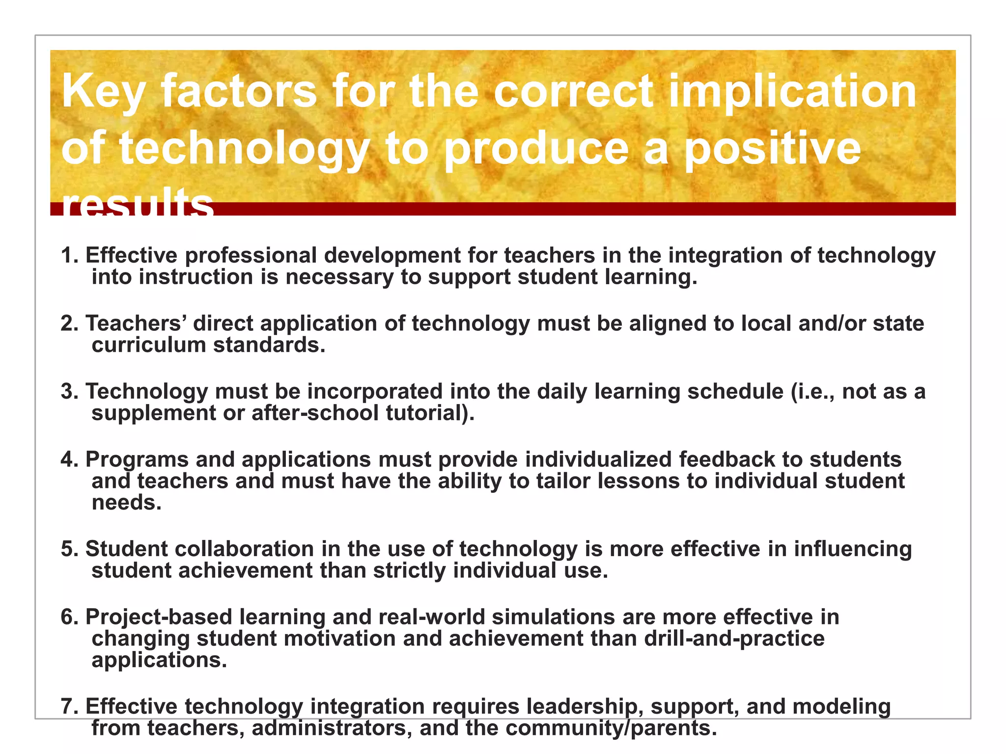 1. Effective professional development for teachers in the integration of technology
into instruction is necessary to support student learning.
2. Teachers’ direct application of technology must be aligned to local and/or state
curriculum standards.
3. Technology must be incorporated into the daily learning schedule (i.e., not as a
supplement or after-school tutorial).
4. Programs and applications must provide individualized feedback to students
and teachers and must have the ability to tailor lessons to individual student
needs.
5. Student collaboration in the use of technology is more effective in influencing
student achievement than strictly individual use.
6. Project-based learning and real-world simulations are more effective in
changing student motivation and achievement than drill-and-practice
applications.
7. Effective technology integration requires leadership, support, and modeling
from teachers, administrators, and the community/parents.
Key factors for the correct implication
of technology to produce a positive
results
 