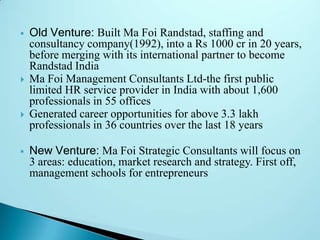 







Old Venture: Built Ma Foi Randstad, staffing and
consultancy company(1992), into a Rs 1000 cr in 20 years,
before merging with its international partner to become
Randstad India
Ma Foi Management Consultants Ltd-the first public
limited HR service provider in India with about 1,600
professionals in 55 offices
Generated career opportunities for above 3.3 lakh
professionals in 36 countries over the last 18 years
New Venture: Ma Foi Strategic Consultants will focus on
3 areas: education, market research and strategy. First off,
management schools for entrepreneurs

 
