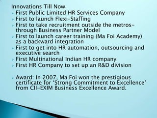 Innovations Till Now
 First Public Limited HR Services Company
 First to launch Flexi–Staffing
 First to take recruitment outside the metrosthrough Business Partner Model
 First to launch career training (Ma Foi Academy)
as a backward integration
 First to get into HR automation, outsourcing and
executive search
 First Multinational Indian HR company
 First HR Company to set up an R&D division


Award: In 2007, Ma Foi won the prestigious
certificate for „Strong Commitment to Excellence‟
from CII-EXIM Business Excellence Award.

 