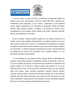 5. Así las cosas, en este año 2014, la Secretaría de Seguridad Pública ha
referido que se han infraccionado a más de 10,000 (DIEZ MIL), vehículos por
estacionarse sobre banqueas, lo que impide y obstaculiza el paso peatonal
natural. Según estadísticas de la Secretaría de Seguridad Pública del Distrito
Federal, dicha práctica indebida y violación a las normas de tránsito ocurre
principalmente en las colonias Centro Histórico, Del Valle, Lindavista, Narvarte,
Roma y Jardín Balbuena, entre otras.

6. De lo anterior, resulta necesario resaltar que de manera evidente en la
Ciudad, no han sido protegidos eficientemente los espacios públicos, ya que en
todo momento vemos que el mismo y la infraestructura incorporada o construida
es usada con otros fines, incluso cuando por Ley se encuentra prohibido y debería
ser sancionado. Lo anterior perjudica el desarrollo de la vida y las actividades de
los capitalinos así como el uso apropiado de los espacios públicos y va en
detrimento al derecho de disfrutarlos.
7. Las Ciudades son los espacios físicos urbanos donde se desarrollan las
personas. Estas deben atender a necesidades sociales de desarrollo, motivo por
el cual el concepto de persona es fundamental para entender la importancia del
espacio público. En la Ciudad, el espacio público está definido en la Ley de
Desarrollo Urbano como: “las áreas para la recreación pública y las vías públicas,
tales como, plazas, calles, avenidas, banquetas, viaductos, paseos, jardines,
bosques, parques públicos y demás de naturaleza análoga”, por lo que debemos
entender que éstos deben estar libres para cumplir con los fines para los cuales
fueron diseñados e incluso para los fines referidos en la Ley. Garantizar espacios
libres, es en sí mismo garantizar la libertad de las personas-

 