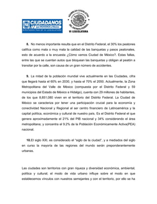 8. No menos importante resulta que en el Distrito Federal, el 30% los peatones
califica como mala o muy mala la calidad de las banquetas y pasos peatonales,
esto de acuerdo a la encuesta ¿Cómo vamos Ciudad de México?. Estas fallas,
entre las que se cuentan autos que bloquean las banquetas y obligan al peatón a
transitar por la calle, son causa de un gran número de accidentes.

9. La mitad de la población mundial vive actualmente en las Ciudades, cifra
que llegará hasta el 60% en 2030, y hasta el 70% el 2050. Actualmente, la Zona
Metropolitana del Valle de México (compuesta por el Distrito Federal y 59
municipios del Estado de México e Hidalgo), cuenta con 29 millones de habitantes,
de los que 8,851,080 viven en el territorio del Distrito Federal. La Ciudad de
México se caracteriza por tener una participación crucial para la economía y
conectividad Nacional y Regional al ser centro financiero de Latinoamérica y la
capital política, económica y cultural de nuestro país. Es el Distrito Federal el que
genera aproximadamente el 21% del PIB nacional y 34% considerando el área
metropolitana; y concentra el 9.2% de la Población Económicamente Activa(PEA)
nacional.
10. El siglo XXI, es considerado el “siglo de la ciudad”, y a mediados del siglo
en curso la mayoría de las regiones del mundo serán preponderantemente
urbanas.

Las ciudades son territorios con gran riqueza y diversidad económica, ambiental,
política y cultural; el modo de vida urbano influye sobre el modo en que
establecemos vínculos con nuestros semejantes y con el territorio, por ello se ha

 
