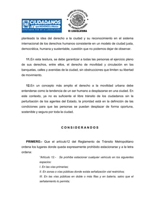 planteado la idea del derecho a la ciudad y su reconocimiento en el sistema
internacional de los derechos humanos consistente en un modelo de ciudad justa,
democrática, humana y sustentable, cuestión que no podemos dejar de observar.

11. En esta tesitura, se debe garantizar a todas las personas el ejercicio pleno
de sus derechos, entre ellos, el derecho de movilidad y circulación en las
banquetas, calles y avenidas de la ciudad, sin obstrucciones que limiten su libertad
de movimiento.

12. En un concepto más amplio el derecho a la movilidad urbana debe
entenderse como la tendencia de un ser humano a desplazarse en una ciudad. En
este contexto, ya no es suficiente el libre tránsito de los ciudadanos sin la
perturbación de los agentes del Estado, la prioridad está en la definición de las
condiciones para que las personas se puedan desplazar de forma oportuna,
sostenible y segura por toda la ciudad.

CONSIDERANDOS

PRIMERO.- Que el artículo12 del Reglamento de Tránsito Metropolitano
ordena los lugares donde queda expresamente prohibido estacionarse y a la letra
ordena:
“Artículo 12.-

Se prohíbe estacionar cualquier vehículo en los siguientes

espacios:
I. En las vías primarias;
II. En zonas o vías públicas donde exista señalización vial restrictiva;
III. En las vías públicas en doble o más filas y en batería, salvo que el
señalamiento lo permita;

 