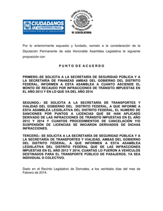 Por lo anteriormente expuesto y fundado, someto a la consideración de la
Diputación Permanente de esta Honorable Asamblea Legislativa la siguiente
proposición con
PUNTO DE ACUERDO

PRIMERO.-SE SOLICITA A LA SECRETARÍA DE SEGURIDAD PÚBLICA Y A
LA SECRETARÍA DE FINANZAS AMBAS DEL GOBIERNO DEL DISTRITO
FEDERAL, INFORMEN A ESTA ASAMBLEA A CUANTO ASCIENDE EL
MONTO DE RECAUDO POR INFRACCIONES DE TRÁNSITO IMPUESTAS EN
EL AÑO 2013 Y EN LO QUE VA DEL AÑO 2014

SEGUNDO.- SE SOLICITA A LA SECRETARÍA DE TRANSPORTES Y
VIALIDAD DEL GOBIERNO DEL DISTRITO FEDERAL, A QUE INFORME A
ESTA ASAMBLEA LEGISLATIVA DEL DISTRITO FEDERAL, EL NUMERO DE
SANCIONES POR PUNTOS A LICENCIAS QUE SE HAN APLICADO
DERIVADO DE LAS INFRACCIONES DE TRÁNSITO IMPUESTAS EN EL AÑO
2013 Y 2014 Y CUANTOS PROCEDIMIENTOS DE CANCELACIÓN Y/O
SUSPENSIÓN DE LICENCIAS SE INICIARON DERIVADOS DE DICHAS
INFRACCIONES.
TERCERO.- SE SOLICITA A LA SECRETARÍA DE SEGURIDAD PÚBLICA Y A
LA SECRETARÍA DE TRANSPORTES Y VIALIDAD, AMBAS DEL GOBIERNO
DEL DISTRITO FEDERAL, A QUE INFORMEN A ESTA ASAMBLEA
LEGISLATIVA DEL DISTRITO FEDERAL QUE DE LAS INFRACCIONES
IMPUESTAS EN EL AÑO 2013 Y 2014, CUANTAS LO FUERON A VEHÍCULOS
DESTINADOS PARA EL TRANSPORTE PÚBLICO DE PASAJEROS, YA SEA
INDIVIDUAL O COLECTIVO.

Dado en el Recinto Legislativo de Donceles, a los veintiséis días del mes de
Febrero de 2014.

 