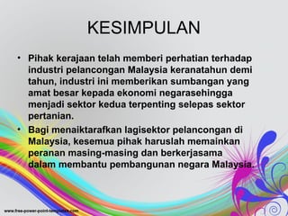 KESIMPULAN
• Pihak kerajaan telah memberi perhatian terhadap
industri pelancongan Malaysia keranatahun demi
tahun, industri ini memberikan sumbangan yang
amat besar kepada ekonomi negarasehingga
menjadi sektor kedua terpenting selepas sektor
pertanian.
• Bagi menaiktarafkan lagisektor pelancongan di
Malaysia, kesemua pihak haruslah memainkan
peranan masing-masing dan berkerjasama
dalam membantu pembangunan negara Malaysia.
 