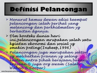 Definisi Pelancongan
 Menurut kamus dewan edisi keempat
pelancongan ialah perihal yang
melancong dan perkhidmatan yg
berkaitan dgnnya.
 Dlm konteks dunia hari
ini,pelancongan mrupakan salah satu
kgiatan ekonomi dan sosial yg
smakin pnting(Inskeep,1996)
 Pelancongan juga merupakan sektor
yg melibatkan pranan yg saling
kaitan antra pihak kerajaan,bukan
krajaan & juga org awam (Salah
Wahab & Cooper)
 