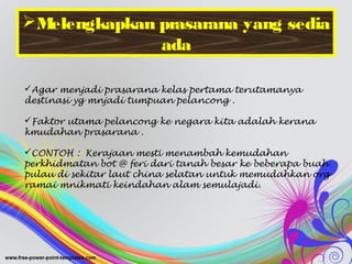 Melengkapkan prasarana yang sedia
ada
Agar menjadi prasarana kelas pertama terutamanya
destinasi yg mnjadi tumpuan pelancong .
Faktor utama pelancong ke negara kita adalah kerana
kmudahan prasarana .
CONTOH : Kerajaan mesti menambah kemudahan
perkhidmatan bot @ feri dari tanah besar ke beberapa buah
pulau di sekitar laut china selatan untuk memudahkan org
ramai mnikmati keindahan alam semulajadi.
 