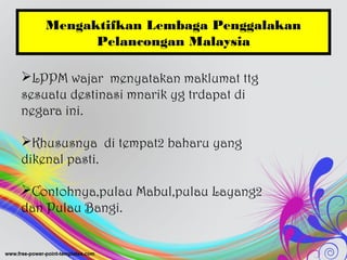Mengaktifkan Lembaga Penggalakan
Pelancongan Malaysia
LPPM wajar menyatakan maklumat ttg
sesuatu destinasi mnarik yg trdapat di
negara ini.
Khususnya di tempat2 baharu yang
dikenal pasti.
Contohnya,pulau Mabul,pulau Layang2
dan Pulau Bangi.
 