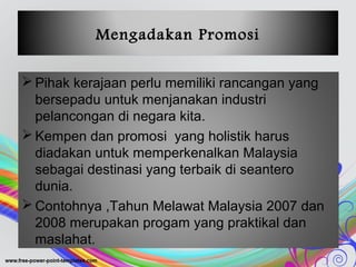 Mengadakan Promosi
 Pihak kerajaan perlu memiliki rancangan yang
bersepadu untuk menjanakan industri
pelancongan di negara kita.
 Kempen dan promosi yang holistik harus
diadakan untuk memperkenalkan Malaysia
sebagai destinasi yang terbaik di seantero
dunia.
 Contohnya ,Tahun Melawat Malaysia 2007 dan
2008 merupakan progam yang praktikal dan
maslahat.
 