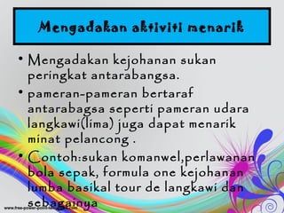 Mengadakan aktiviti menarik
• Mengadakan kejohanan sukan
peringkat antarabangsa.
• pameran-pameran bertaraf
antarabagsa seperti pameran udara
langkawi(lima) juga dapat menarik
minat pelancong .
• Contoh:sukan komanwel,perlawanan
bola sepak, formula one kejohanan
lumba basikal tour de langkawi dan
sebagainya
 