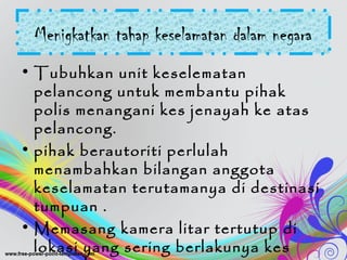 Menigkatkan tahap keselamatan dalam negara
• Tubuhkan unit keselematan
pelancong untuk membantu pihak
polis menangani kes jenayah ke atas
pelancong.
• pihak berautoriti perlulah
menambahkan bilangan anggota
keselamatan terutamanya di destinasi
tumpuan .
• Memasang kamera litar tertutup di
lokasi yang sering berlakunya kes
 