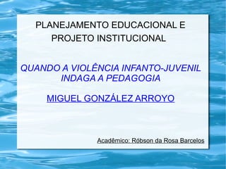 PLANEJAMENTO EDUCACIONAL E 
PROJETO INSTITUCIONAL 
QUANDO A VIOLÊNCIA INFANTO-JUVENIL 
INDAGA A PEDAGOGIA 
MIGUEL GONZÁLEZ ARROYO 
Acadêmico: Róbson da Rosa Barcelos 
 