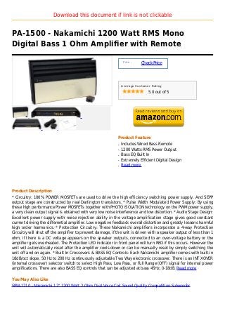 Download this document if link is not clickable


PA-1500 - Nakamichi 1200 Watt RMS Mono
Digital Bass 1 Ohm Amplifier with Remote

                                                                 Price :
                                                                           Check Price



                                                                Average Customer Rating

                                                                               5.0 out of 5




                                                            Product Feature
                                                            q   Includes Wired Bass Remote
                                                            q   1200 Watts RMS Power Output
                                                            q   Bass EQ Built In
                                                            q   Extremely Efficient Digital Design
                                                            q   Read more




Product Description
* Circuitry: 100% POWER MOSFETs are used to drive the high efficiency switching power supply. And SEPP
output stage are constructed by real Darlington transistors. * Pulse Width Modulated Power Supply: By using
these high performance Power MOSFETs together with PHOTO ISOLATION technology on the PWM power supply,
a very clean output signal is obtained with very low noise interference and low distortion. * Audio Stage Design:
Excellent power supply with noise rejection ability in the voltage amplification stage gives good constant
current driving the differential amplifier. Low negative feedback overall distortion and greatly lessens harmful
high order harmonics. * Protection Circuitry: These Nakamichi amplifiers incorporate a 4-way Protection
Circuitry will shut off the amplifier to prevent damage, if the unit is driven with a speaker output of less than 1
ohm, if there is a DC voltage appears on the speaker outputs, connected to an over-voltage battery or the
amplifier gets overheated. The Protection LED indicator in front panel will turn RED if this occurs. However the
unit will automatically reset after the amplifier cools down or can be manually reset by simply switching the
unit off and on again. * Built In Crossovers & BASS EQ Controls: Each Nakamichi amplifier comes with built-in
18dB/oct slope, 50 Hz to 200 Hz continuously adjustable Two Way electronic crossover. There is an INT XOVER
(internal crossover) selector switch to select High Pass, Low Pass, or Full Range (OFF) signal for internal power
amplifications. There are also BASS EQ controls that can be adjusted at bass 45Hz, 0-18dB. Read more

You May Also Like
SPW-1210 - Nakamichi 12" 1200 Watt 2 Ohm Dual Voice Coil Sound Quality Competition Subwoofer
 