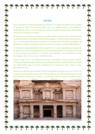 PETRA
Es un importante enclave arqueológico en Jordania, y la capital del antiguo reino nabateo.
El nombre de Petra proviene del griego πέτρα que significa piedra, y su nombre es
perfectamente idóneo; no se trata de una ciudad construida con piedra sino, literalmente,
excavada y esculpida en la piedra.
El asentamiento de Petra se localiza en un valle angosto, al este del valle de la Aravá que
se extiende desde el mar Muertohasta el Golfo de Aqaba. Los restos más célebres de Petra
son sin duda sus construcciones labradas en la misma roca del valle (hemispeos), en
particular, los edificios conocidos como el Khazneh (el Tesoro) y el Deir (el Monasterio).
Fundada en la antigüedad hacia el final de siglo VIII a. C. por los edomitas, fue ocupada en
el siglo VI a. C. por los nabateosque la hicieron prosperar gracias a su situación en la ruta
de las caravanas que llevaban el incienso, las especias y otros productos de lujo
entre Egipto, Siria, Arabia y el sur del Mediterráneo.
Hacia el siglo VI d.c., el cambio de las rutas comerciales y los terremotos sufridos,
condujeron al abandono de la ciudad por sus habitantes.Cayó en el olvido hasta que el lugar
fue redescubierto para el mundo occidental por el explorador suizo Johann Ludwig
Burckhardt en 1812.
Numerosos edificios cuyas fachadas están directamente esculpidas en la roca, forman un
conjunto monumental único que a partir del 6 de diciembre de 1985, está inscrito en la Lista
del Patrimonio Mundial de la Unesco. La zona que rodea el lugar es también, desde
1993, Parque Nacional arqueológico.
 