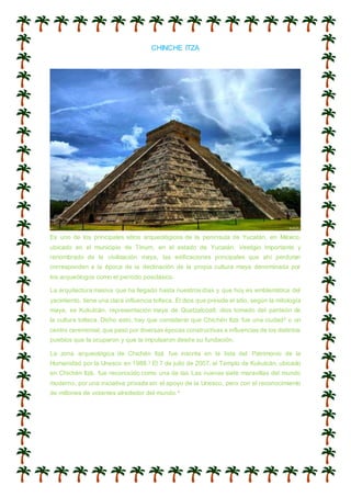 CHINCHE ITZA
Es uno de los principales sitios arqueológicos de la península de Yucatán, en México,
ubicado en el municipio de Tinum, en el estado de Yucatán. Vestigio importante y
renombrado de la civilización maya, las edificaciones principales que ahí perduran
corresponden a la época de la declinación de la propia cultura maya denominada por
los arqueólogos como el período posclásico.
La arquitectura masiva que ha llegado hasta nuestros días y que hoy es emblemática del
yacimiento, tiene una clara influencia tolteca. El dios que preside el sitio, según la mitología
maya, es Kukulcán, representación maya de Quetzalcóatl, dios tomado del panteón de
la cultura tolteca. Dicho esto, hay que considerar que Chichén Itzá fue una ciudad2 o un
centro ceremonial, que pasó por diversas épocas constructivas e influencias de los distintos
pueblos que la ocuparon y que la impulsaron desde su fundación.
La zona arqueológica de Chichén Itzá fue inscrita en la lista del Patrimonio de la
Humanidad por la Unesco en 1988.3 El 7 de julio de 2007, el Templo de Kukulcán, ubicado
en Chichén Itzá, fue reconocido como una de las Las nuevas siete maravillas del mundo
moderno, por una iniciativa privada sin el apoyo de la Unesco, pero con el reconocimiento
de millones de votantes alrededor del mundo.4
 