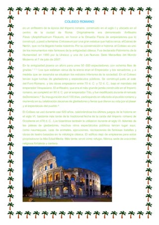 COLISEO ROMANO
es un anfiteatro de la época del Imperio romano, construido en el siglo I y ubicado en el
centro de la ciudad de Roma. Originalmente era denominado Anfiteatro
Flavio (Amphitheatrum Flavium), en honor a la Dinastía Flavia de emperadores que lo
construyó, y pasó a llamarse Colosseum por una gran estatua que había cerca, elColoso de
Nerón, que no ha llegado hasta nosotros. Por su conservación e historia, el Coliseo es uno
de los monumentos más famosos de la antigüedad clásica. Fue declarado Patrimonio de la
Humanidad en 1980 por la Unesco y una de Las Nuevas Siete Maravillas del Mundo
Moderno el 7 de julio de 2007.
En la antigüedad poseía un aforo para unos 50 000 espectadores, con ochenta filas de
gradas.1 2 3 Los que estaban cerca de la arena eran el Emperador y los senadores, y a
medida que se ascendía se situaban los estratos inferiores de la sociedad. En el Coliseo
tenían lugar luchas de gladiadores y espectáculos públicos. Se construyó justo al este
del Foro Romano, y las obras empezaron entre 70 d. C. y 72 d. C., bajo el mandato del
emperador Vespasiano. El anfiteatro, que era el más grande jamás construido en el Imperio
romano, se completó en 80 d. C. por el emperador Tito, y fue modificado durante el reinado
deDomiciano.4 Su inauguración duró 100 días, participando en ella todo el pueblo romano y
muriendo en su celebración decenas de gladiadores y fieras que dieron su vida por el placer
y el espectáculo del pueblo.4
El Coliseo se usó durante casi 500 años, celebrándose los últimos juegos de la historia en
el siglo VI, bastante más tarde de la tradicional fecha de la caída del Imperio romano de
Occidente en 476 d. C.. Los bizantinos también lo utilizaron durante el siglo VI. Además de
las peleas de gladiadores, muchos otros espectáculos públicos tenían lugar aquí,
como naumaquias, caza de animales, ejecuciones, recreaciones de famosas batallas y
obras de teatro basadas en la mitología clásica. El edificio dejó de emplearse para estos
propósitosen la Alta Edad Media. Más tarde,sirvió como refugio, fábrica,sede de una orden
religiosa,fortaleza y cantera.
 