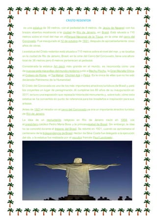 CRISTO REDENTOR
es una estatua de 38 metros, con el pedestal de 8 metros, de Jesús de Nazaret con los
brazos abiertos mostrando a la ciudad de Río de Janeiro, en Brasil. Está situada a 710
metros sobre el nivel del mar en elParque Nacional de la Tijuca, en la cima del cerro del
Corcovado. Fue inaugurado el 12 de octubre de 1931, después de aproximadamente cinco
años de obras.
La estatua del Cristo redentor está situada a 710 metros sobre el nivel del mar, y se localiza
en la ciudad de Rio de Janeiro, Brasil, en la cima del Cerro del Corcovado, tiene una altura
total de 38 metros pero 8 metros pertenecen al pedestal.
Considerada la estatua Art decó más grande en el mundo, es reconocida como una
de nuevassiete maravillas delmundo moderno junto a Machu Picchu, la Gran Muralla China,
el Coliseo de Roma, el Taj Mahal, Chichén Itzá y Petra. Es la única de ellas que no ha sido
declarada Patrimonio de la Humanidad.
El Cristo del Corcovado es uno de los más importantes atractivos turísticos de Brasil y para
los creyentes un lugar de peregrinación. Al cumplirse los 80 años de su inauguración en
2011,se tuvo una exposición que repasa la historia del monumento y, sobre todo,cómo esta
estatua se ha convertido en punto de referencia para los brasileños e inspiración para sus
artistas.
Antes de 1921 el mirador en el cerro del Corcovado ya era un importante atractivo turístico
de Río de Janeiro
La idea de un monumento religioso en Río de Janeiro nació en 1859, con
el presbítero católico Pedro Maria Boss y la princesaIsabel de Brasil. Sin embargo, la idea
no se concretó durante el Imperio del Brasil. Se retomó en 1921, cuando se aproximaba el
centenario de la Independencia de Brasil. Hector da Silva Costa fue delegado a la ejecución
del ola, y la estatua fue realizada por el escultor francés Paul Landowski .
 