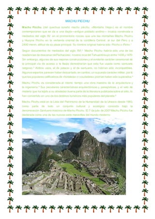 MACHU PICCHU
Machu Picchu (del quechua sureño machu pikchu, «Montaña Vieja») es el nombre
contemporáneo que se da a una llaqta—antiguo poblado andino— incaica construida a
mediados del siglo XV en el promontorio rocoso que une las montañas Machu Picchu
y Huayna Picchu en la vertiente oriental de la cordillera Central, al sur del Perú y a
2490 msnm, altitud de su plaza principal. Su nombre original habría sido Picchu o Picho.1
Según documentos de mediados del siglo XVI,2 Machu Picchu habría sido una de las
residencias de descanso dePachacútec, noveno inca del Tahuantinsuyo entre 1438 y 1470.
Sin embargo, algunas de sus mejores construcciones y el evidente carácter ceremonial de
la principal vía de acceso a la llaqta demostrarían que esta fue usada como santuario
religioso.3 Ambos usos, el de palacio y el de santuario, no habrían sido incompatibles.
Algunos expertos parecen haber descartado, en cambio, un supuesto carácter militar, por lo
que los populares calificativos de «fortaleza» o «ciudadela» podrían haber sido superados.4
Machu Picchu es considerada al mismo tiempo una obra maestra de la arquitectura y
la ingeniería.5 Sus peculiares características arquitectónicas y paisajísticas, y el velo de
misterio que ha tejido a su alrededor buena parte de la literatura publicada sobre el sitio, lo
han convertido en uno de los destinos turísticos más populares del planeta.6
Machu Picchu está en la Lista del Patrimonio de la Humanidad de la Unesco desde 1983,
como parte de todo un conjunto cultural y ecológico conocido bajo la
denominación Santuario histórico de Machu Picchu. El 7 de julio de 2007 Machu Picchu fue
declarada como una de las nuevas siete maravillas del mundo moderno
 