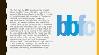 The fact that the BBFC are concerned enough
about the high impact of trailers to sometimes
award a different certificate to the film is enough
to explain in part their importance. Trailers can
also link to other convergent marketing
platforms in the campaign with the ability to
embed URL website links but also interactive
Twitter hashtags and Facebook links – audiences
like developing knowledge of a film using digital
platforms which can be evidenced as a form of
viral marketing via file sharing. A film trailer can
be integrated and evidence the house style of a
campaign but also have its own stand alone
unique selling points such as common use of
narrative voice over and high impact non-
diegetic music. These are features other media in
a film marketing campaign cannot offer with
these conventions often creating an emotive
response and offering entertainment values.
 