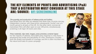 THE KEY ELEMENTS OF PRINTS AND ADVERTISING (P&A)
THAT A DISTRIBUTOR MUST CONSIDER AT THIS STAGE
ARE: SOURCE: BFI SCREENONLINE
The quantity and production of release prints and trailers:
Specialised films will often be released with fewer than 10 prints into key
independent cinemas, with these prints subsequently 'toured' over a 6-
month period to all parts of the UK. On the other hand, commercial
mainstream films will often open on over 200 prints, simultaneously
screening in all major UK towns and cities.
Press materials, clips reels, images, press previews, screener tapes:
For the majority of releases, favourable press response is a key factor in
developing the profile and desirability of a film. Distributors consider
both the quality and breadth of coverage, and this is often inscribed into
the nature and scale of a press campaign.
 